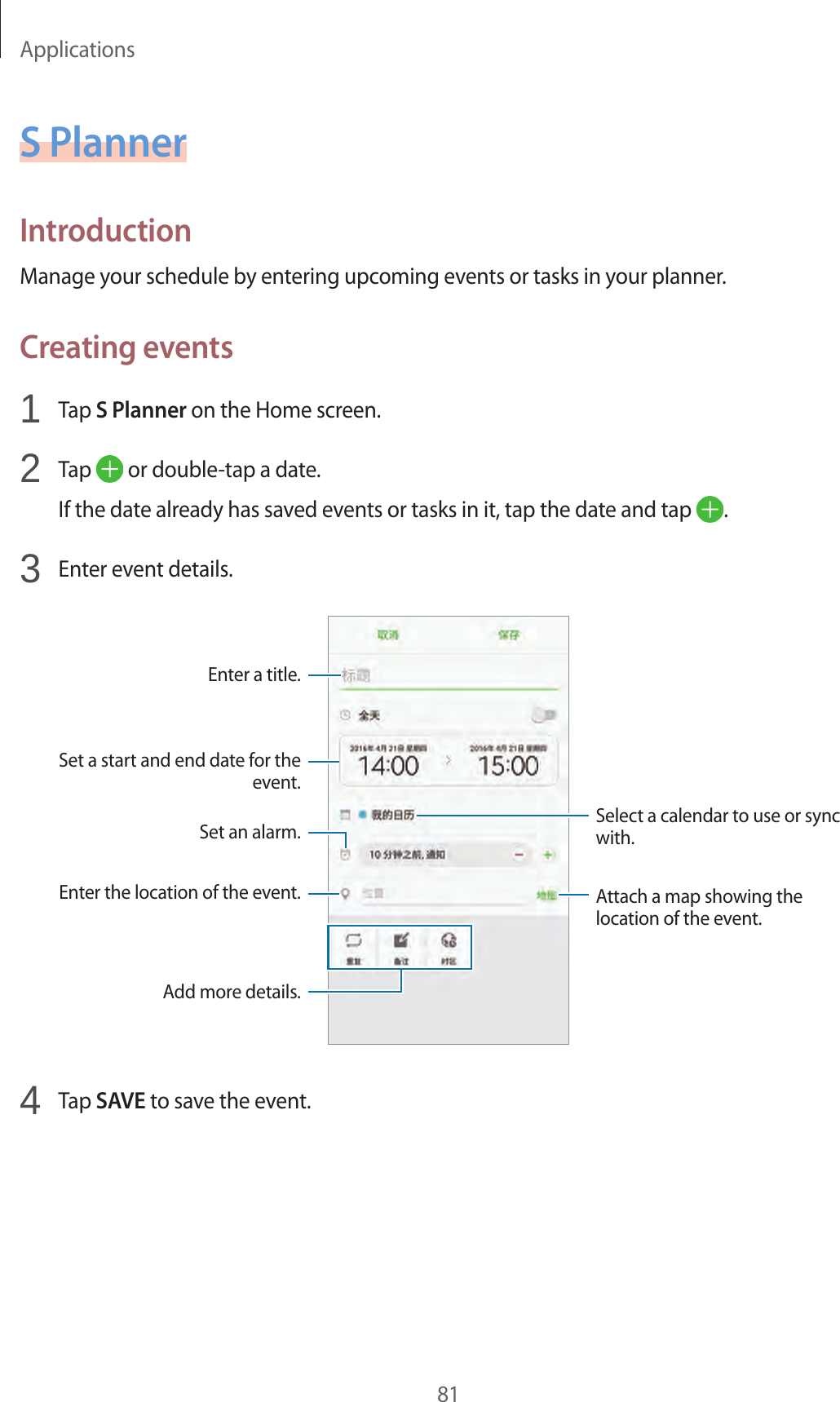 Applications81S PlannerIntroductionManage your schedule by entering upcoming events or tasks in your planner.Creating events1  Tap S Planner on the Home screen.2  Tap   or double-tap a date.If the date already has saved events or tasks in it, tap the date and tap  .3  Enter event details.Select a calendar to use or sync with.Attach a map showing the location of the event.Enter the location of the event.Enter a title.Set a start and end date for the event.Add more details.Set an alarm.4  Tap SAVE to save the event.