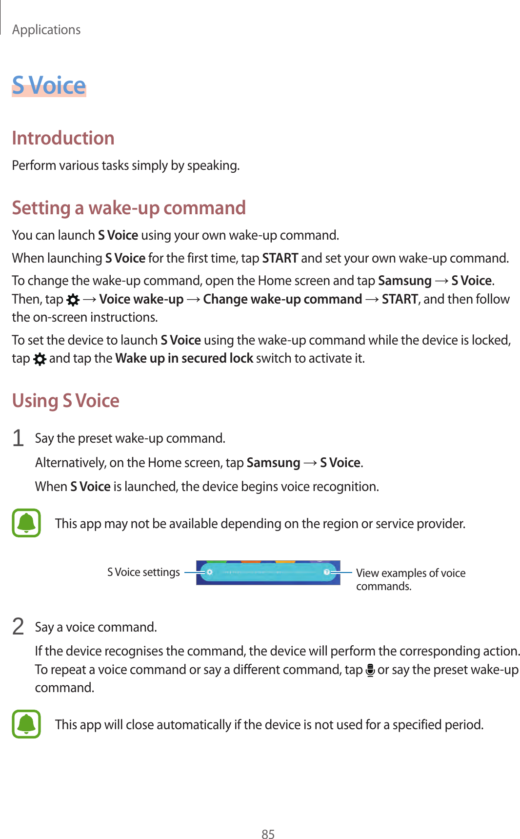 Applications85S VoiceIntroductionPerform various tasks simply by speaking.Setting a wake-up commandYou can launch S Voice using your own wake-up command.When launching S Voice for the first time, tap START and set your own wake-up command.To change the wake-up command, open the Home screen and tap Samsung → S Voice. Then, tap   → Voice wake-up → Change wake-up command → START, and then follow the on-screen instructions.To set the device to launch S Voice using the wake-up command while the device is locked, tap   and tap the Wake up in secured lock switch to activate it.Using S Voice1  Say the preset wake-up command.Alternatively, on the Home screen, tap Samsung → S Voice.When S Voice is launched, the device begins voice recognition.This app may not be available depending on the region or service provider.View examples of voice commands.S Voice settings2  Say a voice command.If the device recognises the command, the device will perform the corresponding action. To repeat a voice command or say a different command, tap   or say the preset wake-up command.This app will close automatically if the device is not used for a specified period.