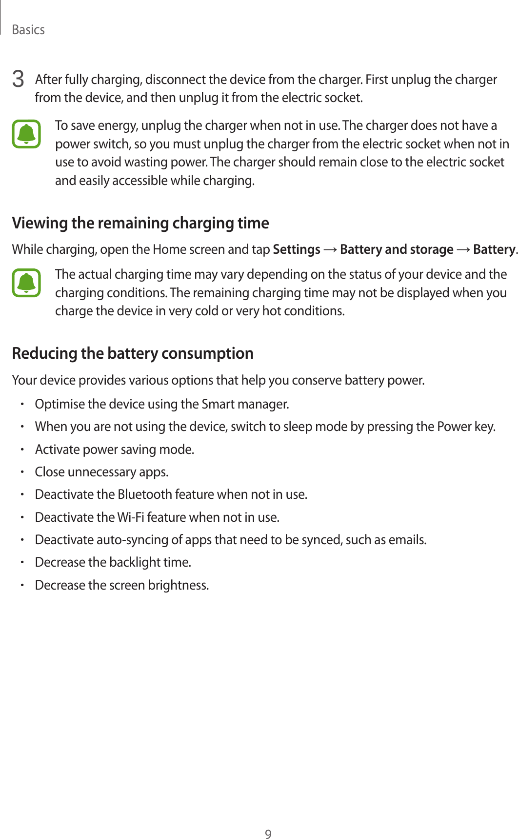 Basics93  After fully charging, disconnect the device from the charger. First unplug the charger from the device, and then unplug it from the electric socket.To save energy, unplug the charger when not in use. The charger does not have a power switch, so you must unplug the charger from the electric socket when not in use to avoid wasting power. The charger should remain close to the electric socket and easily accessible while charging.Viewing the remaining charging timeWhile charging, open the Home screen and tap Settings → Battery and storage → Battery.The actual charging time may vary depending on the status of your device and the charging conditions. The remaining charging time may not be displayed when you charge the device in very cold or very hot conditions.Reducing the battery consumptionYour device provides various options that help you conserve battery power.•Optimise the device using the Smart manager.•When you are not using the device, switch to sleep mode by pressing the Power key.•Activate power saving mode.•Close unnecessary apps.•Deactivate the Bluetooth feature when not in use.•Deactivate the Wi-Fi feature when not in use.•Deactivate auto-syncing of apps that need to be synced, such as emails.•Decrease the backlight time.•Decrease the screen brightness.