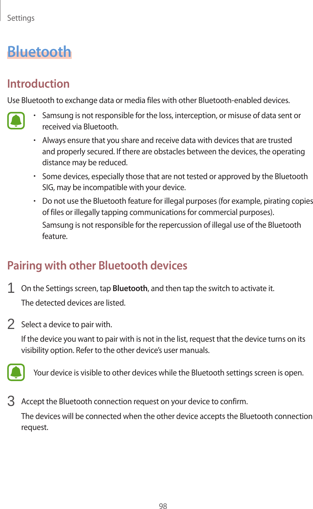 Settings98BluetoothIntroductionUse Bluetooth to exchange data or media files with other Bluetooth-enabled devices.•Samsung is not responsible for the loss, interception, or misuse of data sent or received via Bluetooth.•Always ensure that you share and receive data with devices that are trusted and properly secured. If there are obstacles between the devices, the operating distance may be reduced.•Some devices, especially those that are not tested or approved by the Bluetooth SIG, may be incompatible with your device.•Do not use the Bluetooth feature for illegal purposes (for example, pirating copies of files or illegally tapping communications for commercial purposes).Samsung is not responsible for the repercussion of illegal use of the Bluetooth feature.Pairing with other Bluetooth devices1  On the Settings screen, tap Bluetooth, and then tap the switch to activate it.The detected devices are listed.2  Select a device to pair with.If the device you want to pair with is not in the list, request that the device turns on its visibility option. Refer to the other device’s user manuals.Your device is visible to other devices while the Bluetooth settings screen is open.3  Accept the Bluetooth connection request on your device to confirm.The devices will be connected when the other device accepts the Bluetooth connection request.