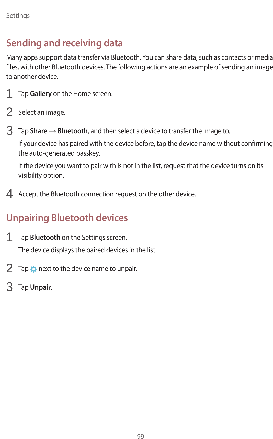 Settings99Sending and receiving dataMany apps support data transfer via Bluetooth. You can share data, such as contacts or media files, with other Bluetooth devices. The following actions are an example of sending an image to another device.1  Tap Gallery on the Home screen.2  Select an image.3  Tap Share → Bluetooth, and then select a device to transfer the image to.If your device has paired with the device before, tap the device name without confirming the auto-generated passkey.If the device you want to pair with is not in the list, request that the device turns on its visibility option.4  Accept the Bluetooth connection request on the other device.Unpairing Bluetooth devices1  Tap Bluetooth on the Settings screen.The device displays the paired devices in the list.2  Tap   next to the device name to unpair.3  Tap Unpair.