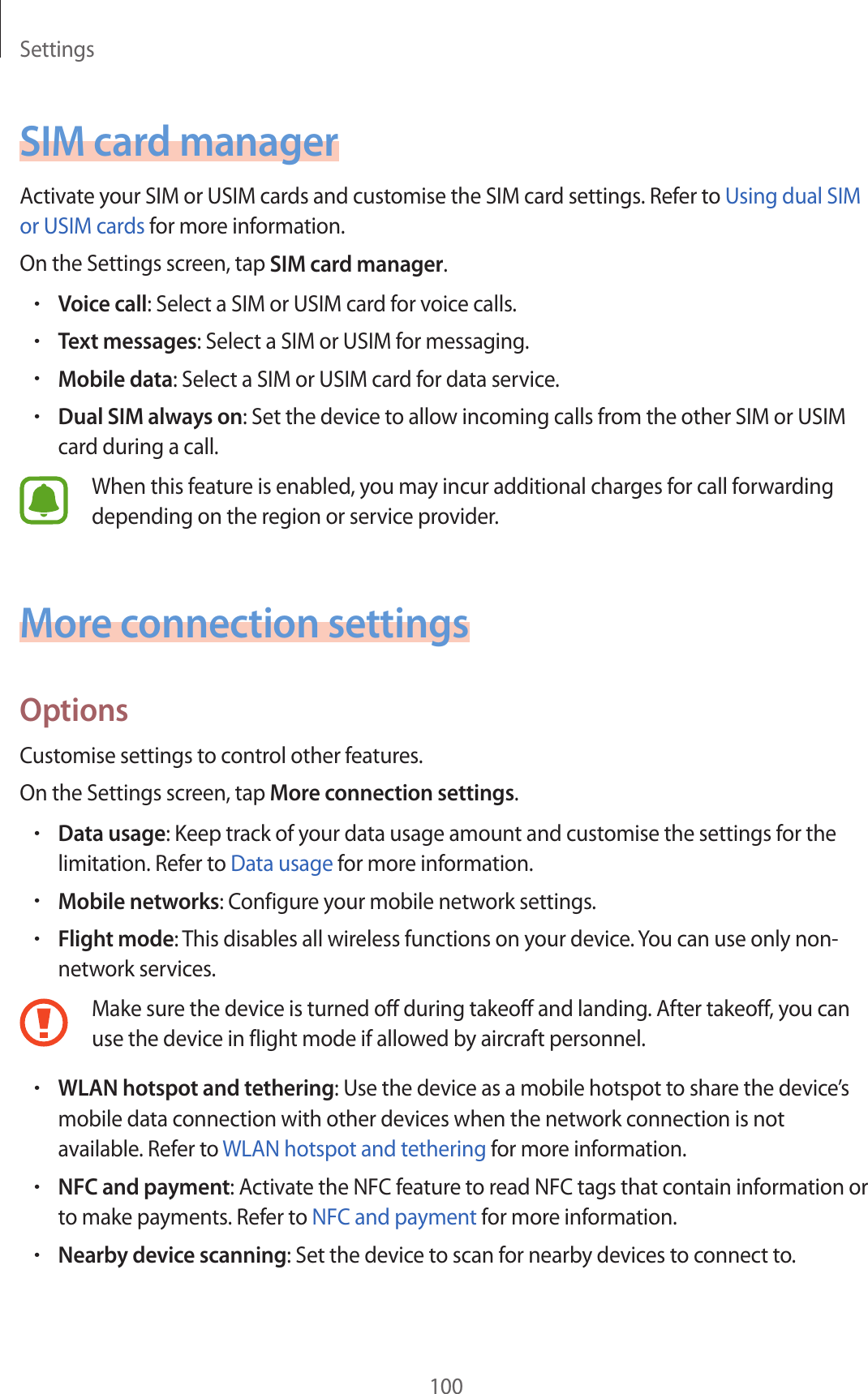 Settings100SIM card managerActivate your SIM or USIM cards and customise the SIM card settings. Refer to Using dual SIM or USIM cards for more information.On the Settings screen, tap SIM card manager.•Voice call: Select a SIM or USIM card for voice calls.•Text messages: Select a SIM or USIM for messaging.•Mobile data: Select a SIM or USIM card for data service.•Dual SIM always on: Set the device to allow incoming calls from the other SIM or USIM card during a call.When this feature is enabled, you may incur additional charges for call forwarding depending on the region or service provider.More connection settingsOptionsCustomise settings to control other features.On the Settings screen, tap More connection settings.•Data usage: Keep track of your data usage amount and customise the settings for the limitation. Refer to Data usage for more information.•Mobile networks: Configure your mobile network settings.•Flight mode: This disables all wireless functions on your device. You can use only non-network services.Make sure the device is turned off during takeoff and landing. After takeoff, you can use the device in flight mode if allowed by aircraft personnel.•WLAN hotspot and tethering: Use the device as a mobile hotspot to share the device’s mobile data connection with other devices when the network connection is not available. Refer to WLAN hotspot and tethering for more information.•NFC and payment: Activate the NFC feature to read NFC tags that contain information or to make payments. Refer to NFC and payment for more information.•Nearby device scanning: Set the device to scan for nearby devices to connect to.