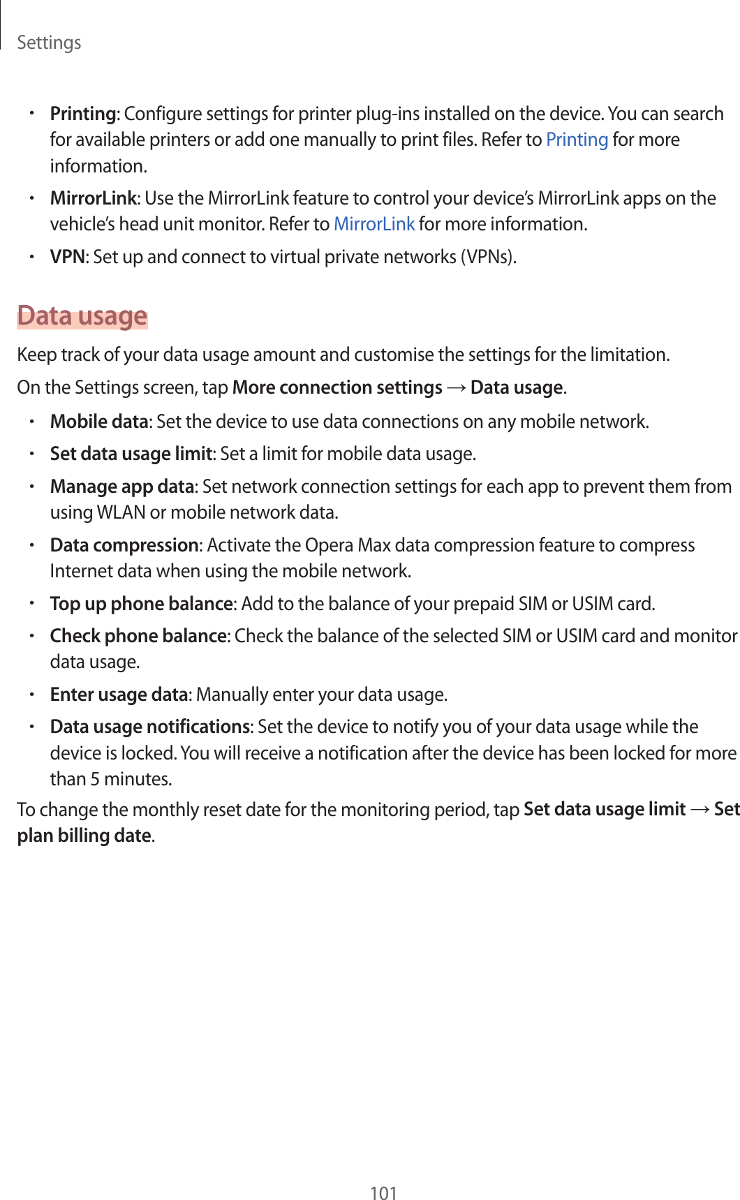 Settings101•Printing: Configure settings for printer plug-ins installed on the device. You can search for available printers or add one manually to print files. Refer to Printing for more information.•MirrorLink: Use the MirrorLink feature to control your device’s MirrorLink apps on the vehicle’s head unit monitor. Refer to MirrorLink for more information.•VPN: Set up and connect to virtual private networks (VPNs).Data usageKeep track of your data usage amount and customise the settings for the limitation.On the Settings screen, tap More connection settings → Data usage.•Mobile data: Set the device to use data connections on any mobile network.•Set data usage limit: Set a limit for mobile data usage.•Manage app data: Set network connection settings for each app to prevent them from using WLAN or mobile network data.•Data compression: Activate the Opera Max data compression feature to compress Internet data when using the mobile network.•Top up phone balance: Add to the balance of your prepaid SIM or USIM card.•Check phone balance: Check the balance of the selected SIM or USIM card and monitor data usage.•Enter usage data: Manually enter your data usage.•Data usage notifications: Set the device to notify you of your data usage while the device is locked. You will receive a notification after the device has been locked for more than 5 minutes.To change the monthly reset date for the monitoring period, tap Set data usage limit → Set plan billing date.