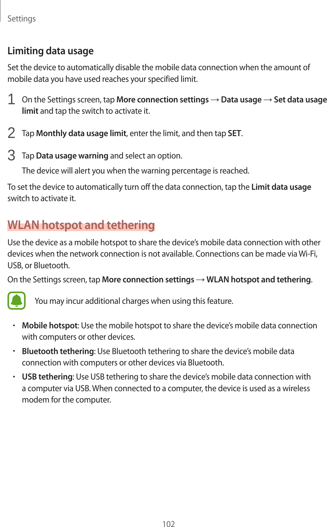 Settings102Limiting data usageSet the device to automatically disable the mobile data connection when the amount of mobile data you have used reaches your specified limit.1  On the Settings screen, tap More connection settings → Data usage → Set data usage limit and tap the switch to activate it.2  Tap Monthly data usage limit, enter the limit, and then tap SET.3  Tap Data usage warning and select an option.The device will alert you when the warning percentage is reached.To set the device to automatically turn off the data connection, tap the Limit data usage switch to activate it.WLAN hotspot and tetheringUse the device as a mobile hotspot to share the device’s mobile data connection with other devices when the network connection is not available. Connections can be made via Wi-Fi, USB, or Bluetooth.On the Settings screen, tap More connection settings → WLAN hotspot and tethering.You may incur additional charges when using this feature.•Mobile hotspot: Use the mobile hotspot to share the device’s mobile data connection with computers or other devices.•Bluetooth tethering: Use Bluetooth tethering to share the device’s mobile data connection with computers or other devices via Bluetooth.•USB tethering: Use USB tethering to share the device’s mobile data connection with a computer via USB. When connected to a computer, the device is used as a wireless modem for the computer.