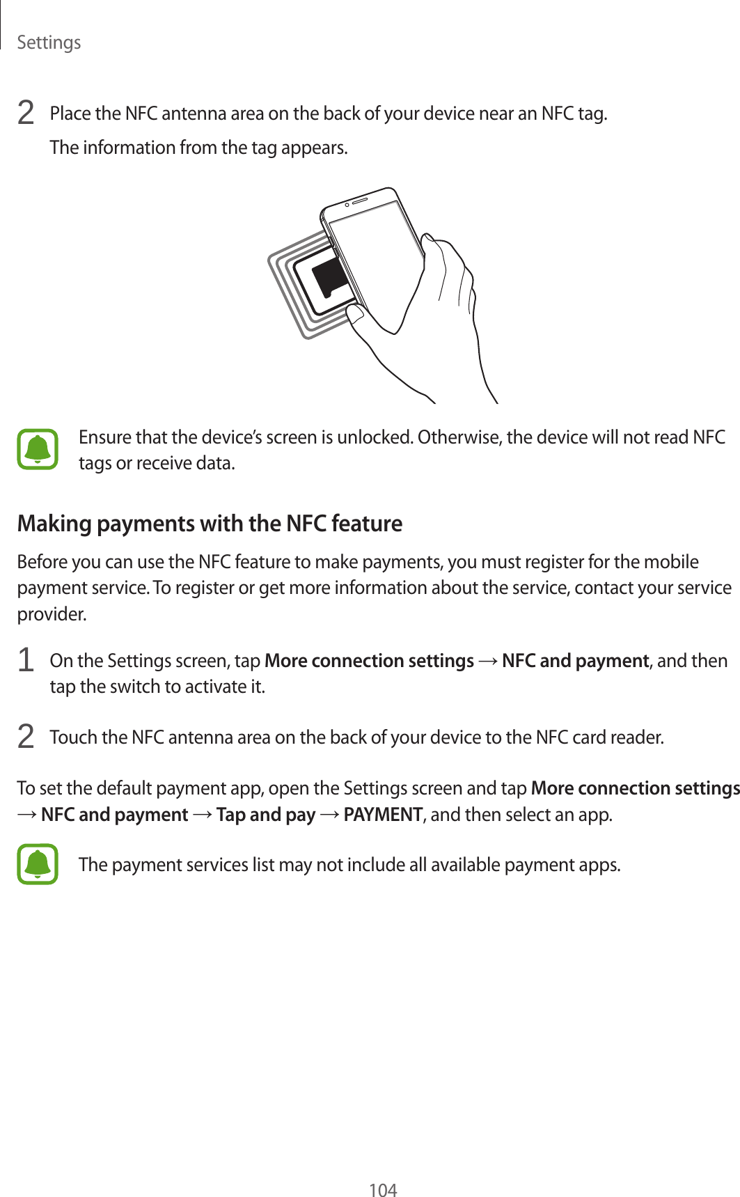Settings1042  Place the NFC antenna area on the back of your device near an NFC tag.The information from the tag appears.Ensure that the device’s screen is unlocked. Otherwise, the device will not read NFC tags or receive data.Making payments with the NFC featureBefore you can use the NFC feature to make payments, you must register for the mobile payment service. To register or get more information about the service, contact your service provider.1  On the Settings screen, tap More connection settings → NFC and payment, and then tap the switch to activate it.2  Touch the NFC antenna area on the back of your device to the NFC card reader.To set the default payment app, open the Settings screen and tap More connection settings → NFC and payment → Tap and pay → PAYMENT, and then select an app.The payment services list may not include all available payment apps.