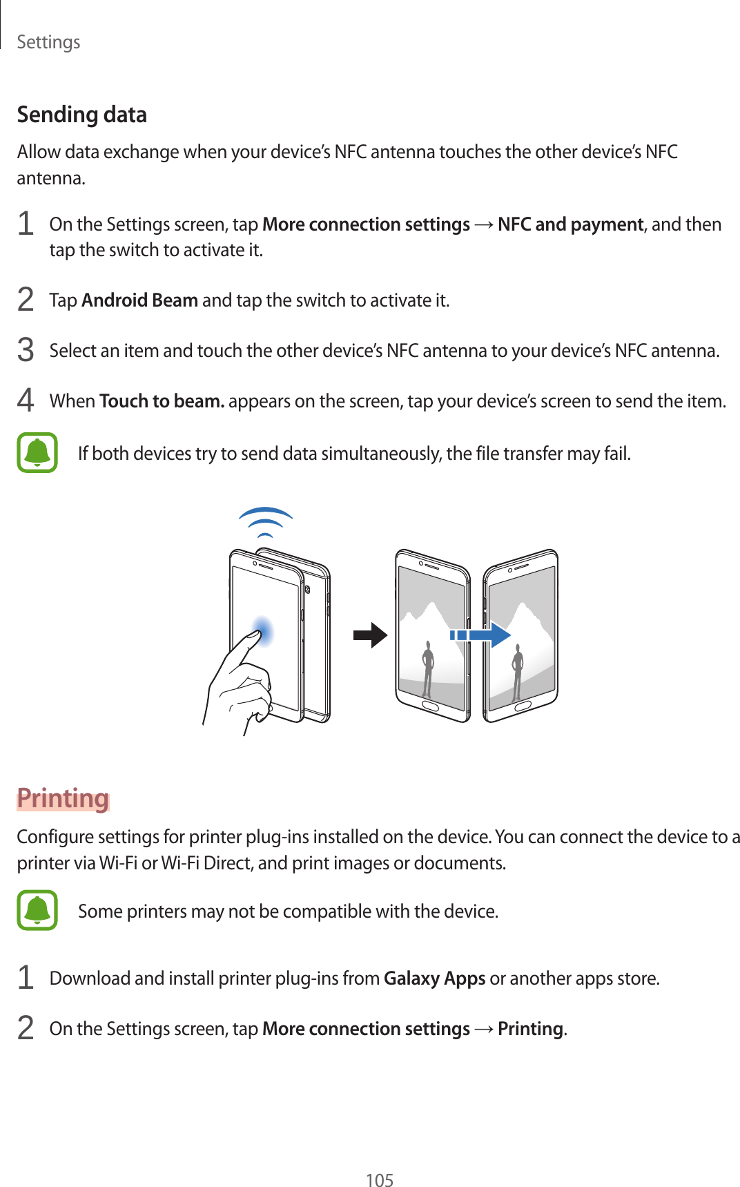 Settings105Sending dataAllow data exchange when your device’s NFC antenna touches the other device’s NFC antenna.1  On the Settings screen, tap More connection settings → NFC and payment, and then tap the switch to activate it.2  Tap Android Beam and tap the switch to activate it.3  Select an item and touch the other device’s NFC antenna to your device’s NFC antenna.4  When Touch to beam. appears on the screen, tap your device’s screen to send the item.If both devices try to send data simultaneously, the file transfer may fail.PrintingConfigure settings for printer plug-ins installed on the device. You can connect the device to a printer via Wi-Fi or Wi-Fi Direct, and print images or documents.Some printers may not be compatible with the device.1  Download and install printer plug-ins from Galaxy Apps or another apps store.2  On the Settings screen, tap More connection settings → Printing.