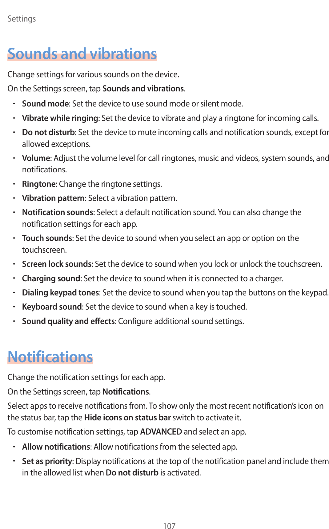 Settings107Sounds and vibrationsChange settings for various sounds on the device.On the Settings screen, tap Sounds and vibrations.•Sound mode: Set the device to use sound mode or silent mode.•Vibrate while ringing: Set the device to vibrate and play a ringtone for incoming calls.•Do not disturb: Set the device to mute incoming calls and notification sounds, except for allowed exceptions.•Volume: Adjust the volume level for call ringtones, music and videos, system sounds, and notifications.•Ringtone: Change the ringtone settings.•Vibration pattern: Select a vibration pattern.•Notification sounds: Select a default notification sound. You can also change the notification settings for each app.•Touch sounds: Set the device to sound when you select an app or option on the touchscreen.•Screen lock sounds: Set the device to sound when you lock or unlock the touchscreen.•Charging sound: Set the device to sound when it is connected to a charger.•Dialing keypad tones: Set the device to sound when you tap the buttons on the keypad.•Keyboard sound: Set the device to sound when a key is touched.•Sound quality and effects: Configure additional sound settings.NotificationsChange the notification settings for each app.On the Settings screen, tap Notifications.Select apps to receive notifications from. To show only the most recent notification’s icon on the status bar, tap the Hide icons on status bar switch to activate it. To customise notification settings, tap ADVANCED and select an app.•Allow notifications: Allow notifications from the selected app.•Set as priority: Display notifications at the top of the notification panel and include them in the allowed list when Do not disturb is activated.