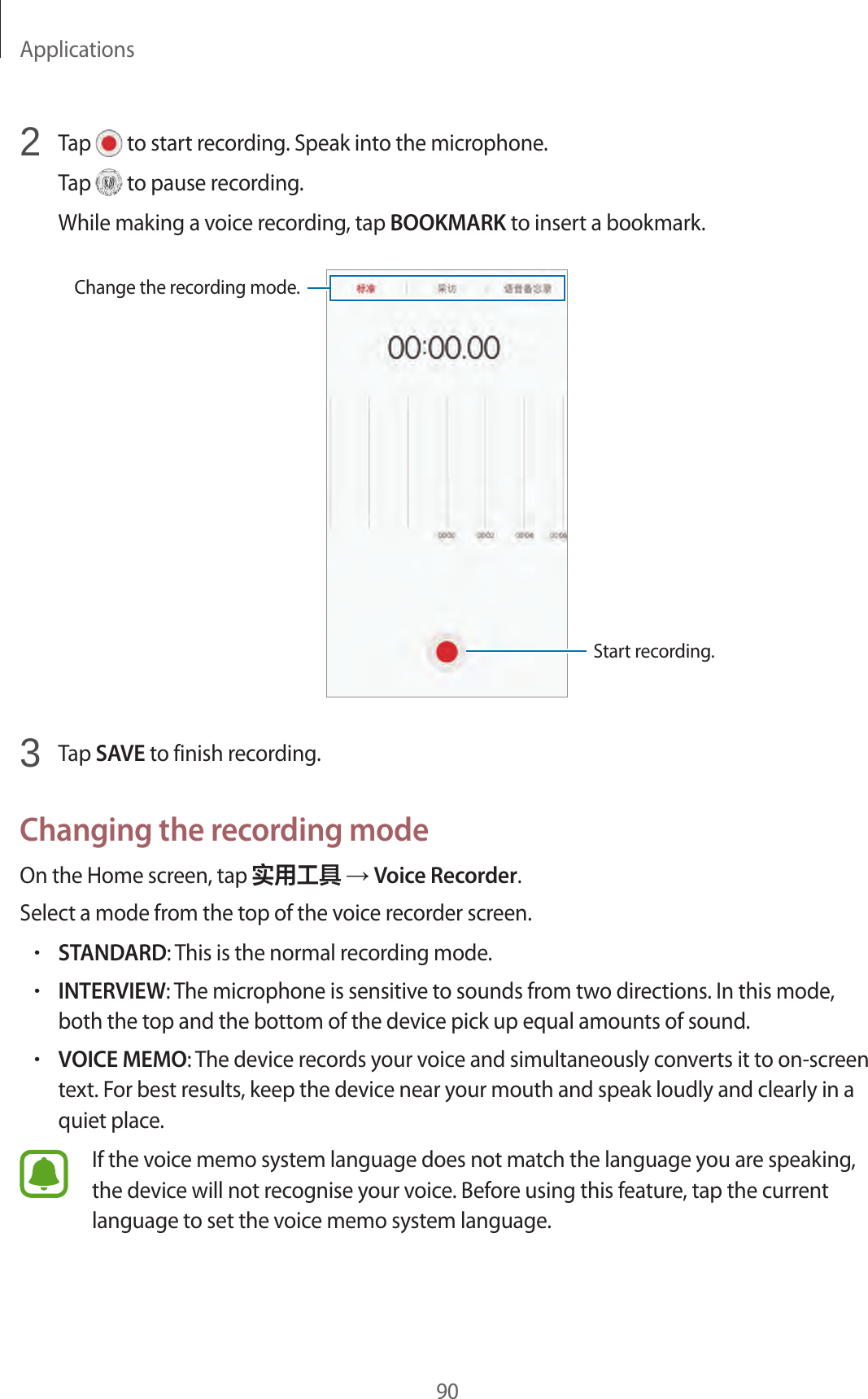 Applications902  Tap   to start recording. Speak into the microphone.Tap   to pause recording.While making a voice recording, tap BOOKMARK to insert a bookmark.Change the recording mode.Start recording.3  Tap SAVE to finish recording.Changing the recording modeOn the Home screen, tap 实用工具 → Voice Recorder.Select a mode from the top of the voice recorder screen.•STANDARD: This is the normal recording mode.•INTERVIEW: The microphone is sensitive to sounds from two directions. In this mode, both the top and the bottom of the device pick up equal amounts of sound.•VOICE MEMO: The device records your voice and simultaneously converts it to on-screen text. For best results, keep the device near your mouth and speak loudly and clearly in a quiet place.If the voice memo system language does not match the language you are speaking, the device will not recognise your voice. Before using this feature, tap the current language to set the voice memo system language.