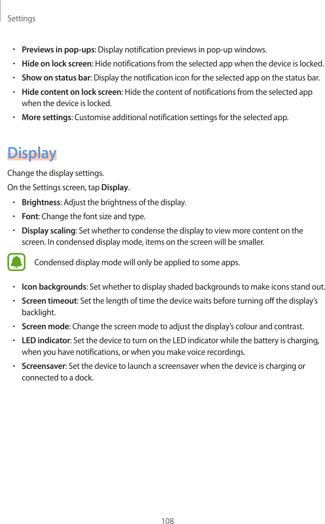 Settings108•Previews in pop-ups: Display notification previews in pop-up windows.•Hide on lock screen: Hide notifications from the selected app when the device is locked.•Show on status bar: Display the notification icon for the selected app on the status bar.•Hide content on lock screen: Hide the content of notifications from the selected app when the device is locked.•More settings: Customise additional notification settings for the selected app.DisplayChange the display settings.On the Settings screen, tap Display.•Brightness: Adjust the brightness of the display.•Font: Change the font size and type.•Display scaling: Set whether to condense the display to view more content on the screen. In condensed display mode, items on the screen will be smaller.Condensed display mode will only be applied to some apps.•Icon backgrounds: Set whether to display shaded backgrounds to make icons stand out.•Screen timeout: Set the length of time the device waits before turning off the display’s backlight.•Screen mode: Change the screen mode to adjust the display’s colour and contrast.•LED indicator: Set the device to turn on the LED indicator while the battery is charging, when you have notifications, or when you make voice recordings.•Screensaver: Set the device to launch a screensaver when the device is charging or connected to a dock.