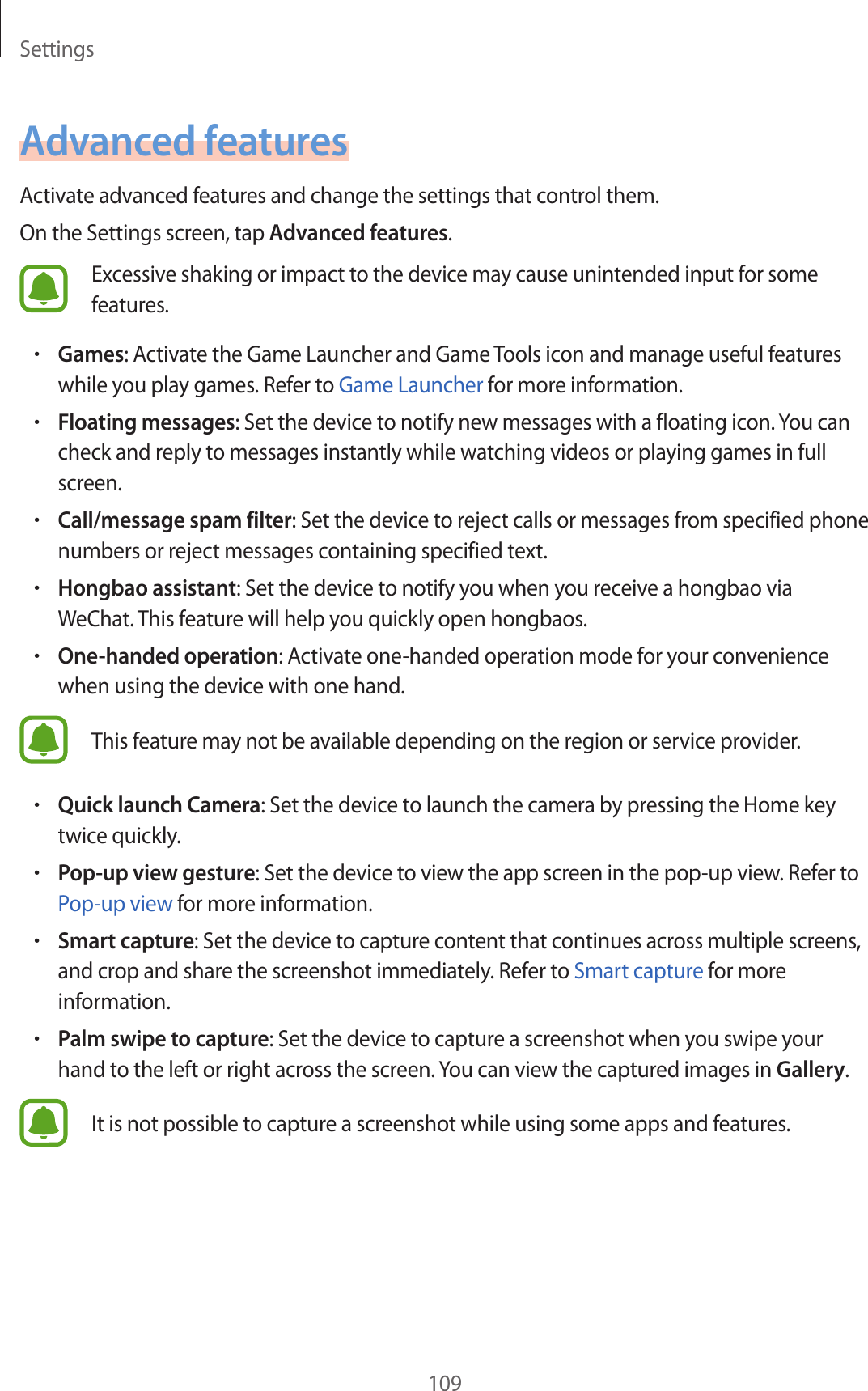 Settings109Advanced featuresActivate advanced features and change the settings that control them.On the Settings screen, tap Advanced features.Excessive shaking or impact to the device may cause unintended input for some features.•Games: Activate the Game Launcher and Game Tools icon and manage useful features while you play games. Refer to Game Launcher for more information.•Floating messages: Set the device to notify new messages with a floating icon. You can check and reply to messages instantly while watching videos or playing games in full screen.•Call/message spam filter: Set the device to reject calls or messages from specified phone numbers or reject messages containing specified text.•Hongbao assistant: Set the device to notify you when you receive a hongbao via WeChat. This feature will help you quickly open hongbaos.•One-handed operation: Activate one-handed operation mode for your convenience when using the device with one hand.This feature may not be available depending on the region or service provider.•Quick launch Camera: Set the device to launch the camera by pressing the Home key twice quickly.•Pop-up view gesture: Set the device to view the app screen in the pop-up view. Refer to Pop-up view for more information.•Smart capture: Set the device to capture content that continues across multiple screens, and crop and share the screenshot immediately. Refer to Smart capture for more information.•Palm swipe to capture: Set the device to capture a screenshot when you swipe your hand to the left or right across the screen. You can view the captured images in Gallery.It is not possible to capture a screenshot while using some apps and features.