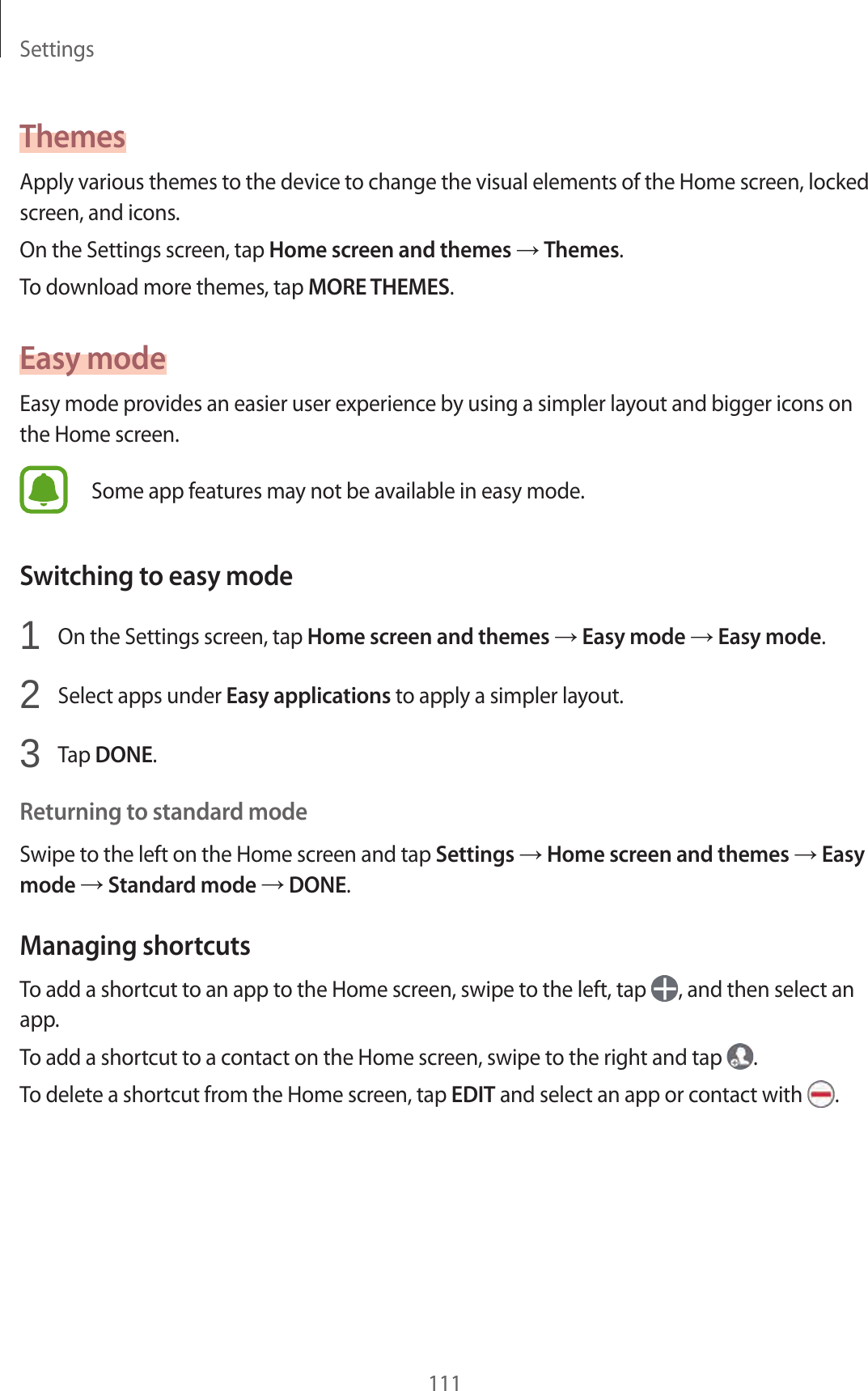 Settings111ThemesApply various themes to the device to change the visual elements of the Home screen, locked screen, and icons.On the Settings screen, tap Home screen and themes → Themes.To download more themes, tap MORE THEMES.Easy modeEasy mode provides an easier user experience by using a simpler layout and bigger icons on the Home screen.Some app features may not be available in easy mode.Switching to easy mode1  On the Settings screen, tap Home screen and themes → Easy mode → Easy mode.2  Select apps under Easy applications to apply a simpler layout.3  Tap DONE.Returning to standard modeSwipe to the left on the Home screen and tap Settings → Home screen and themes → Easy mode → Standard mode → DONE.Managing shortcutsTo add a shortcut to an app to the Home screen, swipe to the left, tap  , and then select an app.To add a shortcut to a contact on the Home screen, swipe to the right and tap  .To delete a shortcut from the Home screen, tap EDIT and select an app or contact with  .