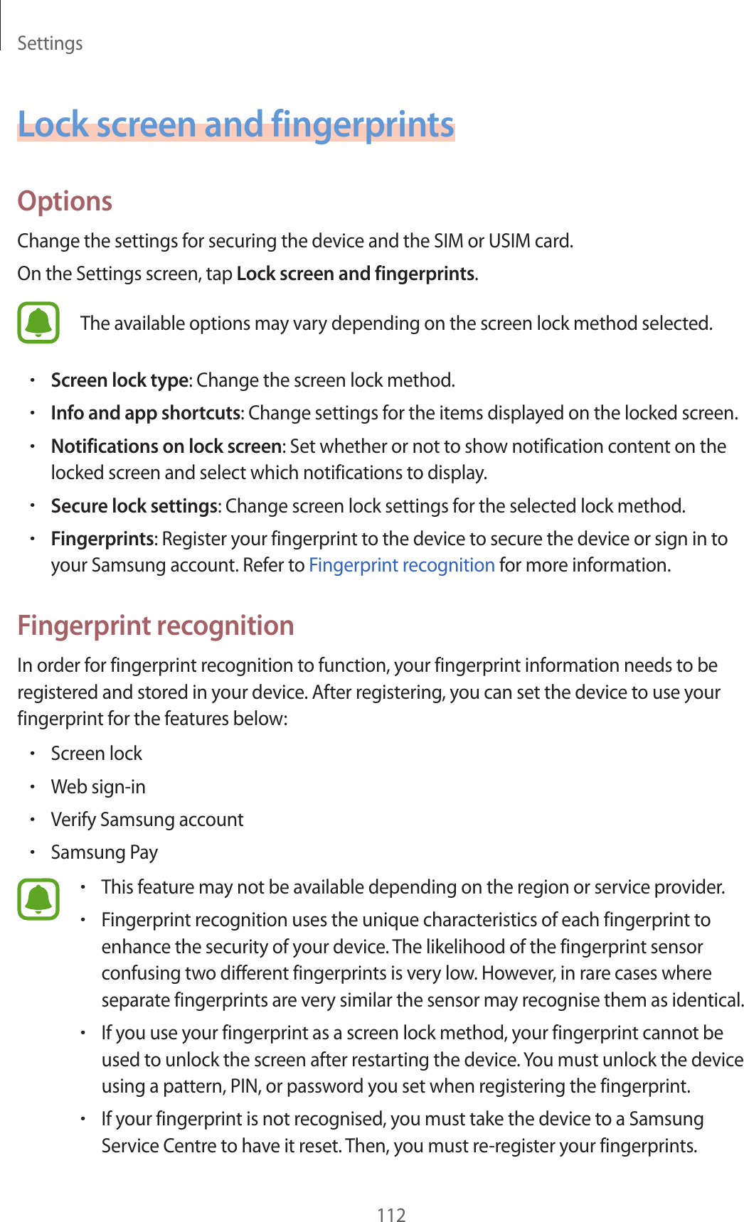 Settings112Lock screen and fingerprintsOptionsChange the settings for securing the device and the SIM or USIM card.On the Settings screen, tap Lock screen and fingerprints.The available options may vary depending on the screen lock method selected.•Screen lock type: Change the screen lock method.•Info and app shortcuts: Change settings for the items displayed on the locked screen.•Notifications on lock screen: Set whether or not to show notification content on the locked screen and select which notifications to display.•Secure lock settings: Change screen lock settings for the selected lock method.•Fingerprints: Register your fingerprint to the device to secure the device or sign in to your Samsung account. Refer to Fingerprint recognition for more information.Fingerprint recognitionIn order for fingerprint recognition to function, your fingerprint information needs to be registered and stored in your device. After registering, you can set the device to use your fingerprint for the features below:•Screen lock•Web sign-in•Verify Samsung account•Samsung Pay•This feature may not be available depending on the region or service provider.•Fingerprint recognition uses the unique characteristics of each fingerprint to enhance the security of your device. The likelihood of the fingerprint sensor confusing two different fingerprints is very low. However, in rare cases where separate fingerprints are very similar the sensor may recognise them as identical.•If you use your fingerprint as a screen lock method, your fingerprint cannot be used to unlock the screen after restarting the device. You must unlock the device using a pattern, PIN, or password you set when registering the fingerprint.•If your fingerprint is not recognised, you must take the device to a Samsung Service Centre to have it reset. Then, you must re-register your fingerprints.