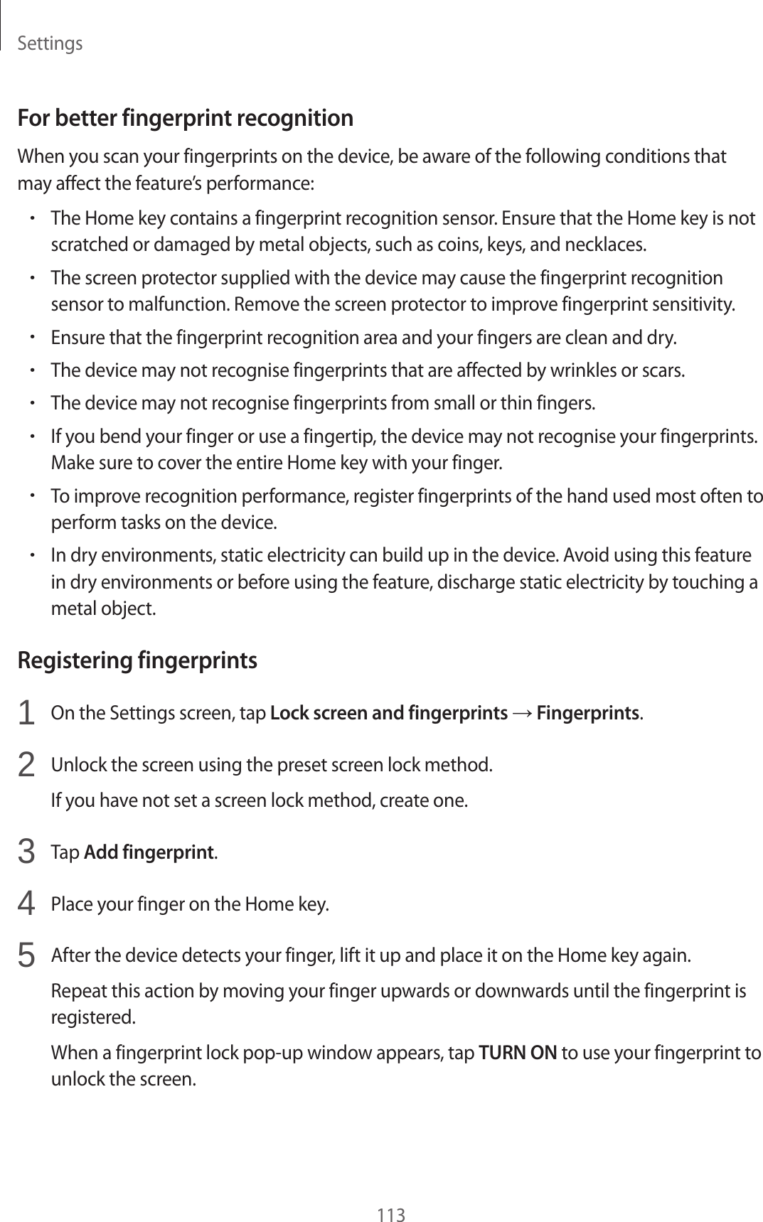 Settings113For better fingerprint recognitionWhen you scan your fingerprints on the device, be aware of the following conditions that may affect the feature’s performance:•The Home key contains a fingerprint recognition sensor. Ensure that the Home key is not scratched or damaged by metal objects, such as coins, keys, and necklaces.•The screen protector supplied with the device may cause the fingerprint recognition sensor to malfunction. Remove the screen protector to improve fingerprint sensitivity.•Ensure that the fingerprint recognition area and your fingers are clean and dry.•The device may not recognise fingerprints that are affected by wrinkles or scars.•The device may not recognise fingerprints from small or thin fingers.•If you bend your finger or use a fingertip, the device may not recognise your fingerprints. Make sure to cover the entire Home key with your finger.•To improve recognition performance, register fingerprints of the hand used most often to perform tasks on the device.•In dry environments, static electricity can build up in the device. Avoid using this feature in dry environments or before using the feature, discharge static electricity by touching a metal object.Registering fingerprints1  On the Settings screen, tap Lock screen and fingerprints → Fingerprints.2  Unlock the screen using the preset screen lock method.If you have not set a screen lock method, create one.3  Tap Add fingerprint.4  Place your finger on the Home key.5  After the device detects your finger, lift it up and place it on the Home key again.Repeat this action by moving your finger upwards or downwards until the fingerprint is registered.When a fingerprint lock pop-up window appears, tap TURN ON to use your fingerprint to unlock the screen.