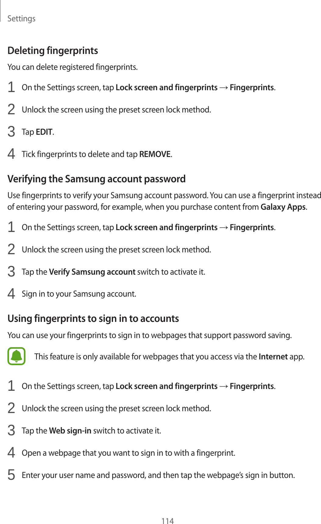 Settings114Deleting fingerprintsYou can delete registered fingerprints.1  On the Settings screen, tap Lock screen and fingerprints → Fingerprints.2  Unlock the screen using the preset screen lock method.3  Tap EDIT.4  Tick fingerprints to delete and tap REMOVE.Verifying the Samsung account passwordUse fingerprints to verify your Samsung account password. You can use a fingerprint instead of entering your password, for example, when you purchase content from Galaxy Apps.1  On the Settings screen, tap Lock screen and fingerprints → Fingerprints.2  Unlock the screen using the preset screen lock method.3  Tap the Verify Samsung account switch to activate it.4  Sign in to your Samsung account.Using fingerprints to sign in to accountsYou can use your fingerprints to sign in to webpages that support password saving.This feature is only available for webpages that you access via the Internet app.1  On the Settings screen, tap Lock screen and fingerprints → Fingerprints.2  Unlock the screen using the preset screen lock method.3  Tap the Web sign-in switch to activate it.4  Open a webpage that you want to sign in to with a fingerprint.5  Enter your user name and password, and then tap the webpage’s sign in button.