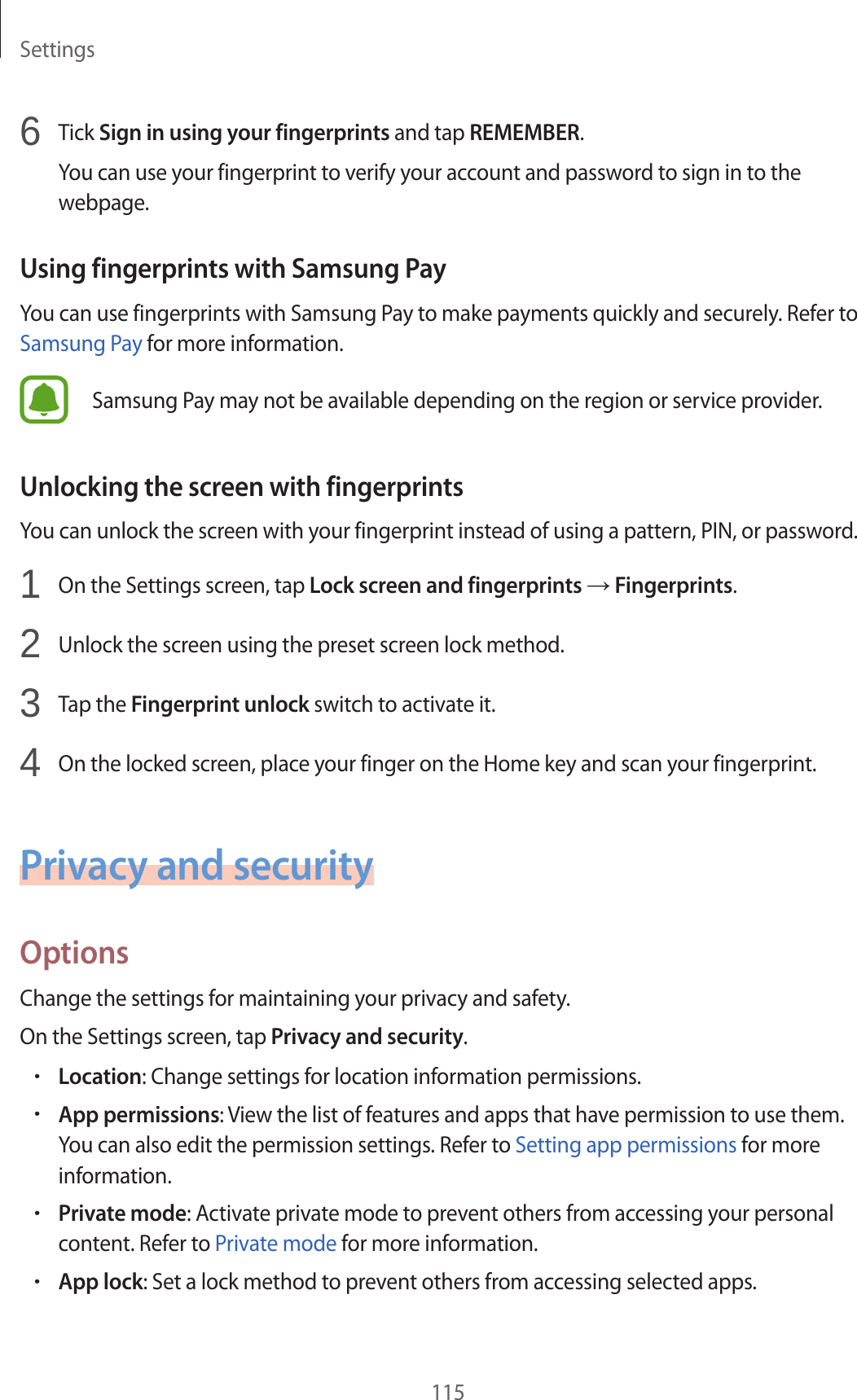 Settings1156  Tick Sign in using your fingerprints and tap REMEMBER.You can use your fingerprint to verify your account and password to sign in to the webpage.Using fingerprints with Samsung PayYou can use fingerprints with Samsung Pay to make payments quickly and securely. Refer to Samsung Pay for more information.Samsung Pay may not be available depending on the region or service provider.Unlocking the screen with fingerprintsYou can unlock the screen with your fingerprint instead of using a pattern, PIN, or password.1  On the Settings screen, tap Lock screen and fingerprints → Fingerprints.2  Unlock the screen using the preset screen lock method.3  Tap the Fingerprint unlock switch to activate it.4  On the locked screen, place your finger on the Home key and scan your fingerprint.Privacy and securityOptionsChange the settings for maintaining your privacy and safety.On the Settings screen, tap Privacy and security.•Location: Change settings for location information permissions.•App permissions: View the list of features and apps that have permission to use them. You can also edit the permission settings. Refer to Setting app permissions for more information.•Private mode: Activate private mode to prevent others from accessing your personal content. Refer to Private mode for more information.•App lock: Set a lock method to prevent others from accessing selected apps.