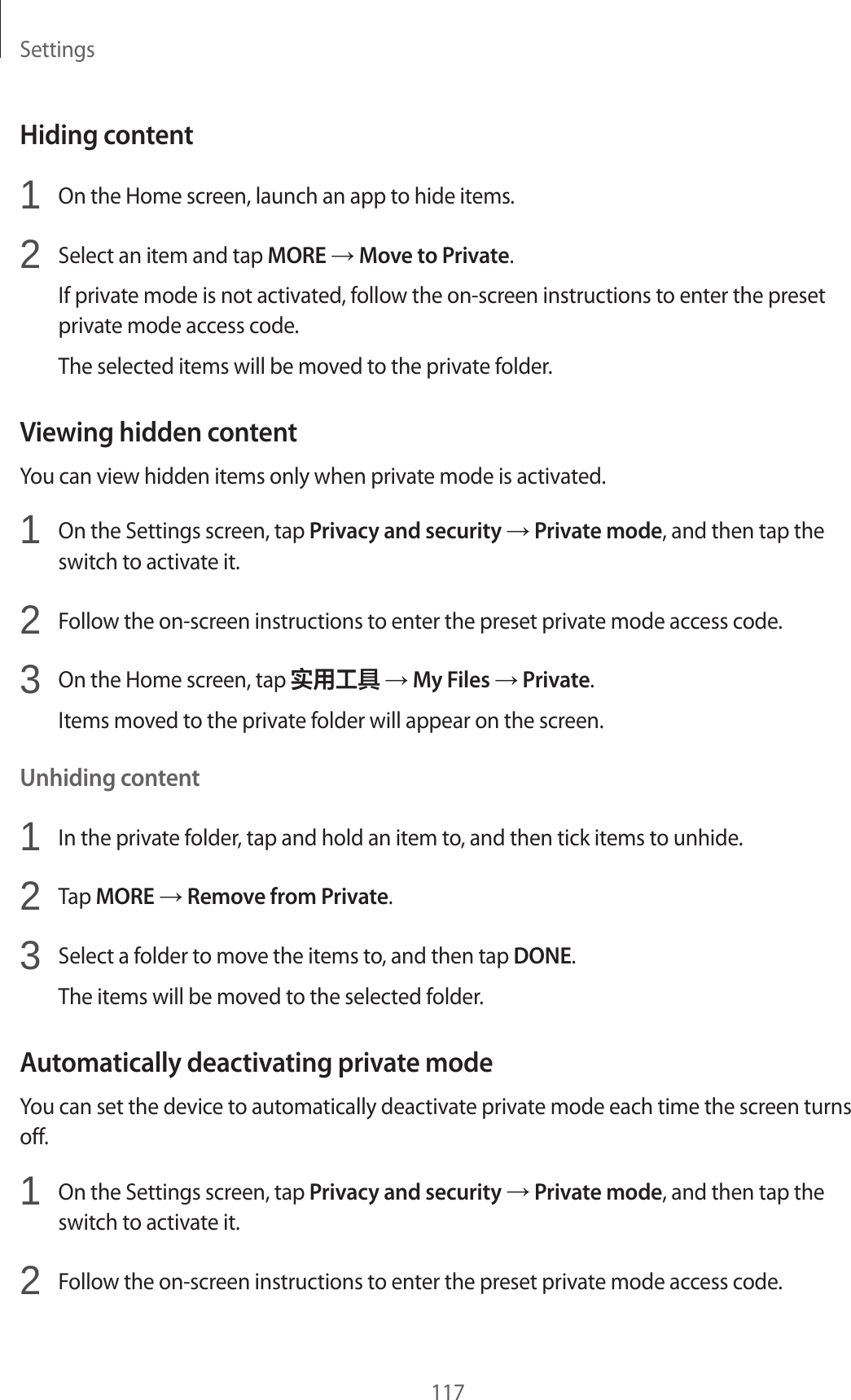 Settings117Hiding content1  On the Home screen, launch an app to hide items.2  Select an item and tap MORE → Move to Private.If private mode is not activated, follow the on-screen instructions to enter the preset private mode access code.The selected items will be moved to the private folder.Viewing hidden contentYou can view hidden items only when private mode is activated.1  On the Settings screen, tap Privacy and security → Private mode, and then tap the switch to activate it.2  Follow the on-screen instructions to enter the preset private mode access code.3  On the Home screen, tap 实用工具 → My Files → Private.Items moved to the private folder will appear on the screen.Unhiding content1  In the private folder, tap and hold an item to, and then tick items to unhide.2  Tap MORE → Remove from Private.3  Select a folder to move the items to, and then tap DONE.The items will be moved to the selected folder.Automatically deactivating private modeYou can set the device to automatically deactivate private mode each time the screen turns off.1  On the Settings screen, tap Privacy and security → Private mode, and then tap the switch to activate it.2  Follow the on-screen instructions to enter the preset private mode access code.