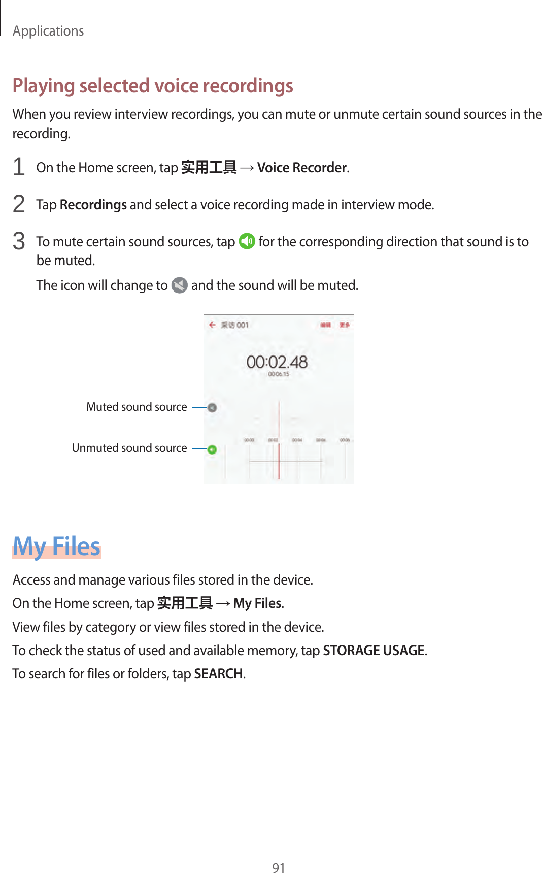 Applications91Playing selected voice recordingsWhen you review interview recordings, you can mute or unmute certain sound sources in the recording.1  On the Home screen, tap 实用工具 → Voice Recorder.2  Tap Recordings and select a voice recording made in interview mode.3  To mute certain sound sources, tap   for the corresponding direction that sound is to be muted.The icon will change to   and the sound will be muted.Muted sound sourceUnmuted sound sourceMy FilesAccess and manage various files stored in the device.On the Home screen, tap 实用工具 → My Files.View files by category or view files stored in the device.To check the status of used and available memory, tap STORAGE USAGE.To search for files or folders, tap SEARCH.