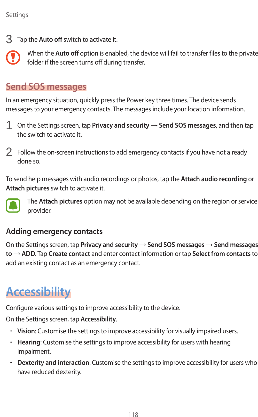 Settings1183  Tap the Auto off switch to activate it.When the Auto off option is enabled, the device will fail to transfer files to the private folder if the screen turns off during transfer.Send SOS messagesIn an emergency situation, quickly press the Power key three times. The device sends messages to your emergency contacts. The messages include your location information.1  On the Settings screen, tap Privacy and security → Send SOS messages, and then tap the switch to activate it.2  Follow the on-screen instructions to add emergency contacts if you have not already done so.To send help messages with audio recordings or photos, tap the Attach audio recording or Attach pictures switch to activate it.The Attach pictures option may not be available depending on the region or service provider.Adding emergency contactsOn the Settings screen, tap Privacy and security → Send SOS messages → Send messages to → ADD. Tap Create contact and enter contact information or tap Select from contacts to add an existing contact as an emergency contact.AccessibilityConfigure various settings to improve accessibility to the device.On the Settings screen, tap Accessibility.•Vision: Customise the settings to improve accessibility for visually impaired users.•Hearing: Customise the settings to improve accessibility for users with hearing impairment.•Dexterity and interaction: Customise the settings to improve accessibility for users who have reduced dexterity.