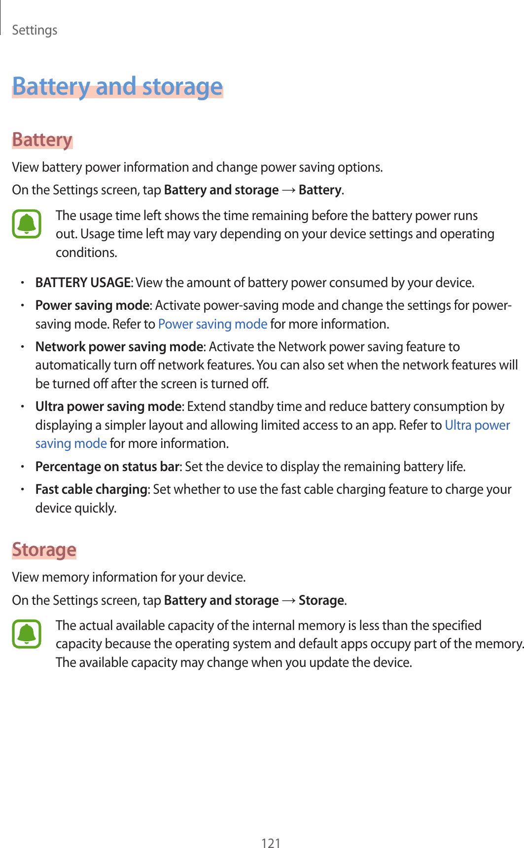 Settings121Battery and storageBatteryView battery power information and change power saving options.On the Settings screen, tap Battery and storage → Battery.The usage time left shows the time remaining before the battery power runs out. Usage time left may vary depending on your device settings and operating conditions.•BATTERY USAGE: View the amount of battery power consumed by your device.•Power saving mode: Activate power-saving mode and change the settings for power-saving mode. Refer to Power saving mode for more information.•Network power saving mode: Activate the Network power saving feature to automatically turn off network features. You can also set when the network features will be turned off after the screen is turned off.•Ultra power saving mode: Extend standby time and reduce battery consumption by displaying a simpler layout and allowing limited access to an app. Refer to Ultra power saving mode for more information.•Percentage on status bar: Set the device to display the remaining battery life.•Fast cable charging: Set whether to use the fast cable charging feature to charge your device quickly.StorageView memory information for your device.On the Settings screen, tap Battery and storage → Storage.The actual available capacity of the internal memory is less than the specified capacity because the operating system and default apps occupy part of the memory. The available capacity may change when you update the device.