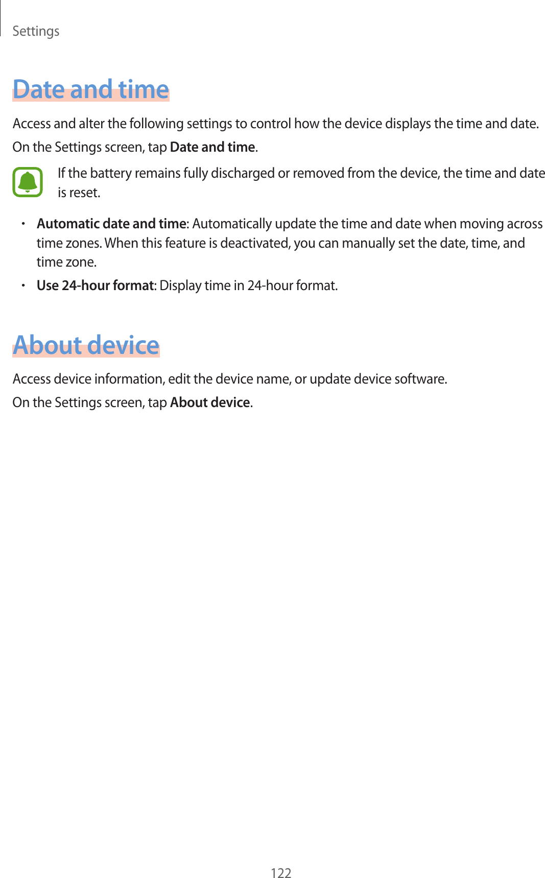 Settings122Date and timeAccess and alter the following settings to control how the device displays the time and date.On the Settings screen, tap Date and time.If the battery remains fully discharged or removed from the device, the time and date is reset.•Automatic date and time: Automatically update the time and date when moving across time zones. When this feature is deactivated, you can manually set the date, time, and time zone.•Use 24-hour format: Display time in 24-hour format.About deviceAccess device information, edit the device name, or update device software.On the Settings screen, tap About device.