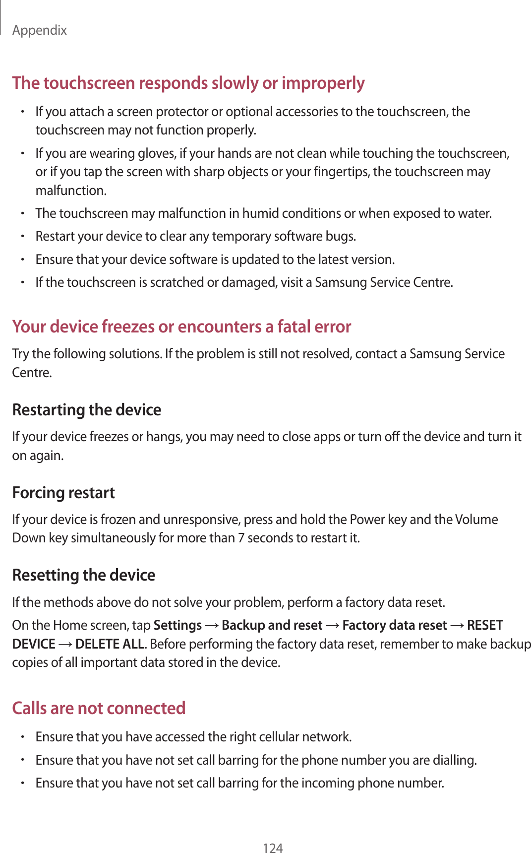 Appendix124The touchscreen responds slowly or improperly•If you attach a screen protector or optional accessories to the touchscreen, the touchscreen may not function properly.•If you are wearing gloves, if your hands are not clean while touching the touchscreen, or if you tap the screen with sharp objects or your fingertips, the touchscreen may malfunction.•The touchscreen may malfunction in humid conditions or when exposed to water.•Restart your device to clear any temporary software bugs.•Ensure that your device software is updated to the latest version.•If the touchscreen is scratched or damaged, visit a Samsung Service Centre.Your device freezes or encounters a fatal errorTry the following solutions. If the problem is still not resolved, contact a Samsung Service Centre.Restarting the deviceIf your device freezes or hangs, you may need to close apps or turn off the device and turn it on again.Forcing restartIf your device is frozen and unresponsive, press and hold the Power key and the Volume Down key simultaneously for more than 7 seconds to restart it.Resetting the deviceIf the methods above do not solve your problem, perform a factory data reset.On the Home screen, tap Settings → Backup and reset → Factory data reset → RESET DEVICE → DELETE ALL. Before performing the factory data reset, remember to make backup copies of all important data stored in the device.Calls are not connected•Ensure that you have accessed the right cellular network.•Ensure that you have not set call barring for the phone number you are dialling.•Ensure that you have not set call barring for the incoming phone number.