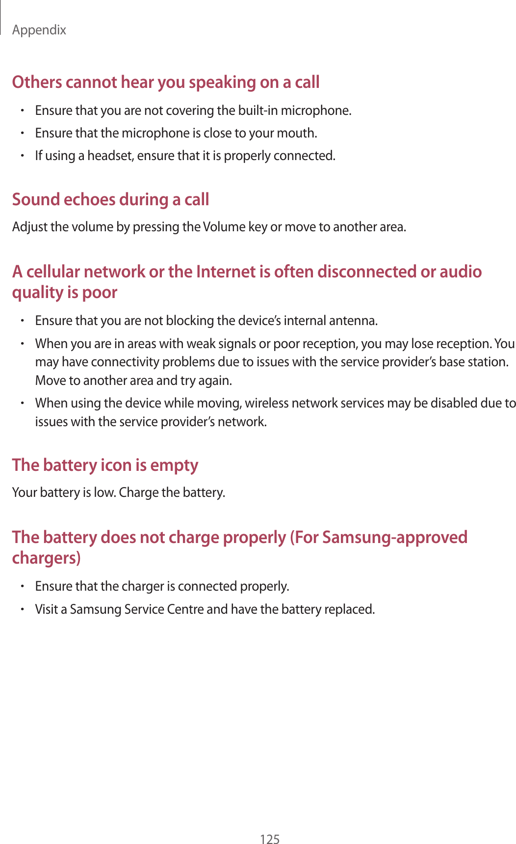 Appendix125Others cannot hear you speaking on a call•Ensure that you are not covering the built-in microphone.•Ensure that the microphone is close to your mouth.•If using a headset, ensure that it is properly connected.Sound echoes during a callAdjust the volume by pressing the Volume key or move to another area.A cellular network or the Internet is often disconnected or audio quality is poor•Ensure that you are not blocking the device’s internal antenna.•When you are in areas with weak signals or poor reception, you may lose reception. You may have connectivity problems due to issues with the service provider’s base station. Move to another area and try again.•When using the device while moving, wireless network services may be disabled due to issues with the service provider’s network.The battery icon is emptyYour battery is low. Charge the battery.The battery does not charge properly (For Samsung-approved chargers)•Ensure that the charger is connected properly.•Visit a Samsung Service Centre and have the battery replaced.
