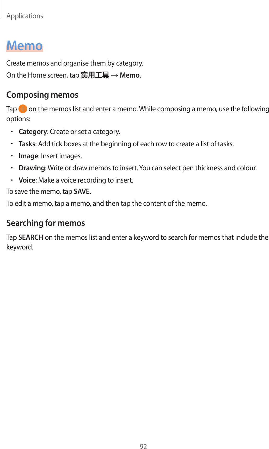 Applications92MemoCreate memos and organise them by category.On the Home screen, tap 实用工具 → Memo.Composing memosTap   on the memos list and enter a memo. While composing a memo, use the following options:•Category: Create or set a category.•Tasks: Add tick boxes at the beginning of each row to create a list of tasks.•Image: Insert images.•Drawing: Write or draw memos to insert. You can select pen thickness and colour.•Voice: Make a voice recording to insert.To save the memo, tap SAVE.To edit a memo, tap a memo, and then tap the content of the memo.Searching for memosTap SEARCH on the memos list and enter a keyword to search for memos that include the keyword.