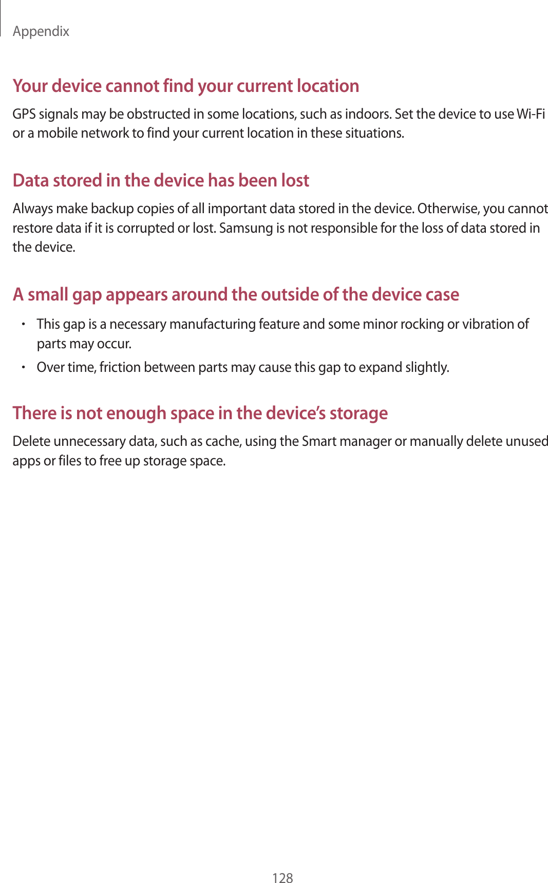 Appendix128Your device cannot find your current locationGPS signals may be obstructed in some locations, such as indoors. Set the device to use Wi-Fi or a mobile network to find your current location in these situations.Data stored in the device has been lostAlways make backup copies of all important data stored in the device. Otherwise, you cannot restore data if it is corrupted or lost. Samsung is not responsible for the loss of data stored in the device.A small gap appears around the outside of the device case•This gap is a necessary manufacturing feature and some minor rocking or vibration of parts may occur.•Over time, friction between parts may cause this gap to expand slightly.There is not enough space in the device’s storageDelete unnecessary data, such as cache, using the Smart manager or manually delete unused apps or files to free up storage space.