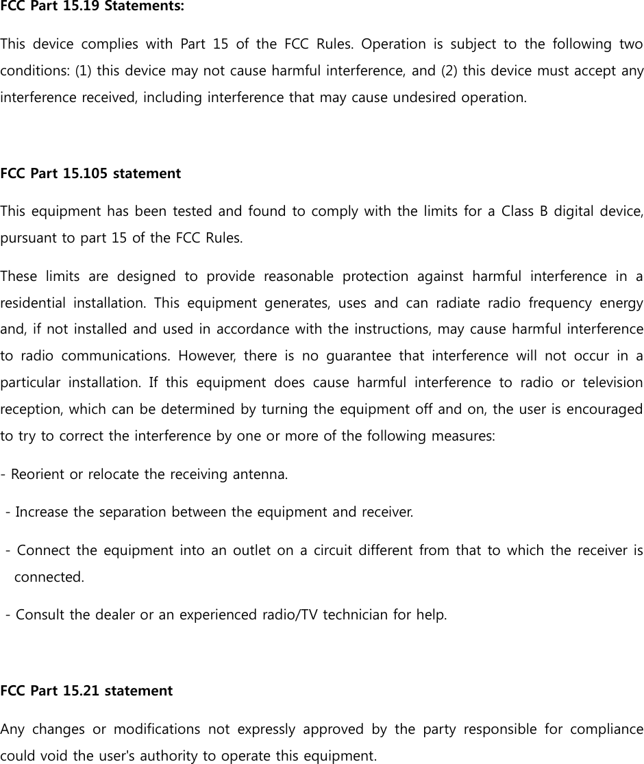 FCC Part 15.19 Statements:   This  device  complies  with  Part  15  of  the  FCC  Rules.  Operation  is  subject  to  the  following  two conditions: (1) this device may not cause harmful interference, and (2) this device must accept any interference received, including interference that may cause undesired operation.  FCC Part 15.105 statement This equipment has been tested and found to comply with the limits for a Class B digital device, pursuant to part 15 of the FCC Rules.   These  limits  are  designed  to  provide  reasonable  protection  against  harmful  interference  in  a residential  installation.  This  equipment  generates,  uses  and  can  radiate  radio  frequency  energy and, if not installed and used in accordance with the instructions, may cause harmful interference to  radio  communications.  However,  there  is  no  guarantee  that  interference  will  not  occur  in  a particular  installation.  If  this  equipment  does  cause  harmful  interference  to  radio  or  television reception, which can be determined by turning the equipment off and on, the user is encouraged to try to correct the interference by one or more of the following measures: - Reorient or relocate the receiving antenna.    - Increase the separation between the equipment and receiver.    - Connect the equipment into an outlet on a circuit different from that to which the receiver is connected.    - Consult the dealer or an experienced radio/TV technician for help.  FCC Part 15.21 statement Any  changes  or  modifications  not  expressly  approved  by  the  party  responsible  for  compliance could void the user&apos;s authority to operate this equipment.     