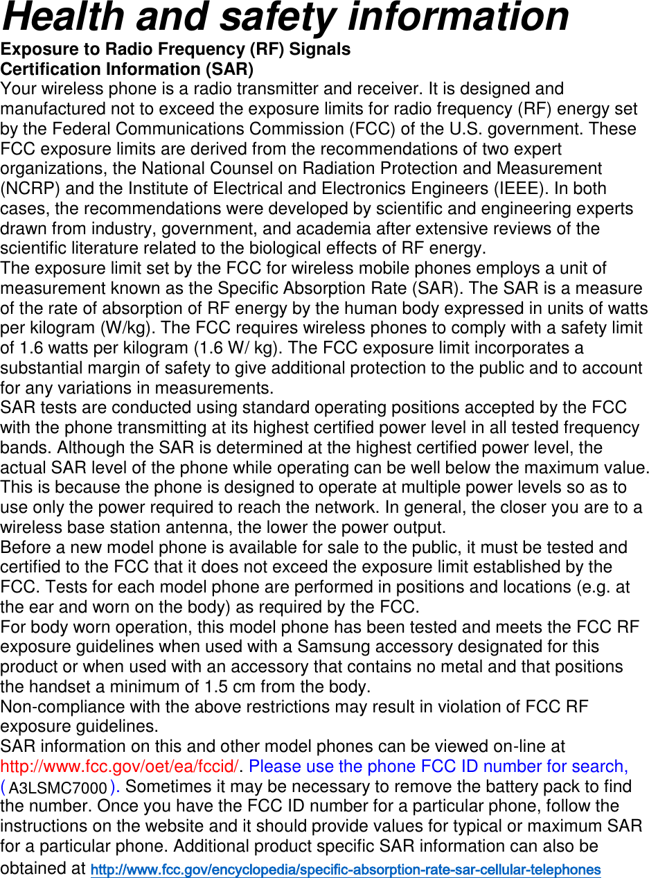 Health and safety information Exposure to Radio Frequency (RF) Signals Certification Information (SAR) Your wireless phone is a radio transmitter and receiver. It is designed and manufactured not to exceed the exposure limits for radio frequency (RF) energy set by the Federal Communications Commission (FCC) of the U.S. government. These FCC exposure limits are derived from the recommendations of two expert organizations, the National Counsel on Radiation Protection and Measurement (NCRP) and the Institute of Electrical and Electronics Engineers (IEEE). In both cases, the recommendations were developed by scientific and engineering experts drawn from industry, government, and academia after extensive reviews of the scientific literature related to the biological effects of RF energy. The exposure limit set by the FCC for wireless mobile phones employs a unit of measurement known as the Specific Absorption Rate (SAR). The SAR is a measure of the rate of absorption of RF energy by the human body expressed in units of watts per kilogram (W/kg). The FCC requires wireless phones to comply with a safety limit of 1.6 watts per kilogram (1.6 W/ kg). The FCC exposure limit incorporates a substantial margin of safety to give additional protection to the public and to account for any variations in measurements. SAR tests are conducted using standard operating positions accepted by the FCC with the phone transmitting at its highest certified power level in all tested frequency bands. Although the SAR is determined at the highest certified power level, the actual SAR level of the phone while operating can be well below the maximum value. This is because the phone is designed to operate at multiple power levels so as to use only the power required to reach the network. In general, the closer you are to a wireless base station antenna, the lower the power output. Before a new model phone is available for sale to the public, it must be tested and certified to the FCC that it does not exceed the exposure limit established by the FCC. Tests for each model phone are performed in positions and locations (e.g. at the ear and worn on the body) as required by the FCC. For body worn operation, this model phone has been tested and meets the FCC RF exposure guidelines when used with a Samsung accessory designated for this product or when used with an accessory that contains no metal and that positions the handset a minimum of 1.5 cm from the body. Non-compliance with the above restrictions may result in violation of FCC RF exposure guidelines. SAR information on this and other model phones can be viewed on-line at http://www.fcc.gov/oet/ea/fccid/. Please use the phone FCC ID number for search, ( ). Sometimes it may be necessary to remove the battery pack to find the number. Once you have the FCC ID number for a particular phone, follow the instructions on the website and it should provide values for typical or maximum SAR for a particular phone. Additional product specific SAR information can also be obtained at http://www.fcc.gov/encyclopedia/specific-absorption-rate-sar-cellular-telephones   A3LSMC7000
