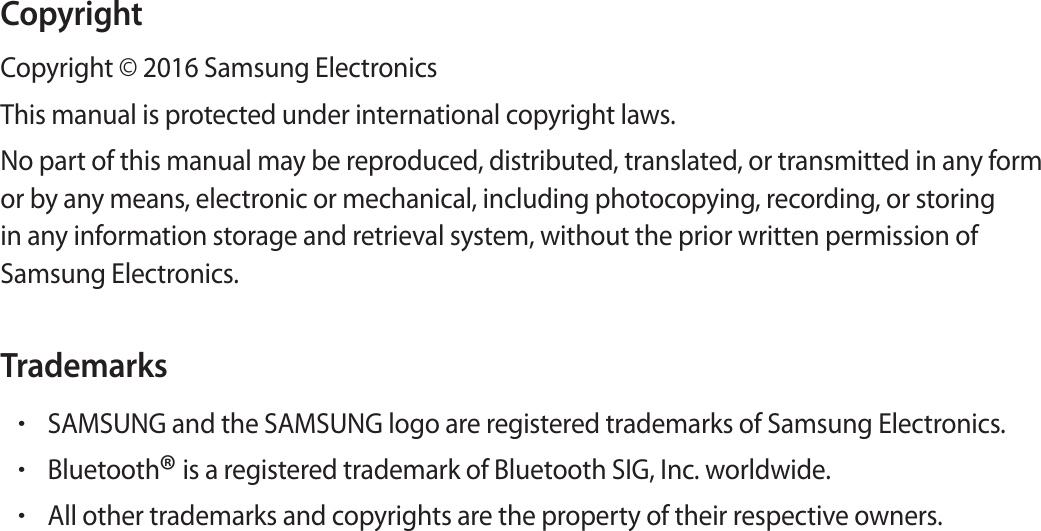 CopyrightCopyright © 2016 Samsung ElectronicsThis manual is protected under international copyright laws.No part of this manual may be reproduced, distributed, translated, or transmitted in any form or by any means, electronic or mechanical, including photocopying, recording, or storing in any information storage and retrieval system, without the prior written permission of Samsung Electronics.Trademarks•SAMSUNG and the SAMSUNG logo are registered trademarks of Samsung Electronics.•Bluetooth® is a registered trademark of Bluetooth SIG, Inc. worldwide.•All other trademarks and copyrights are the property of their respective owners.