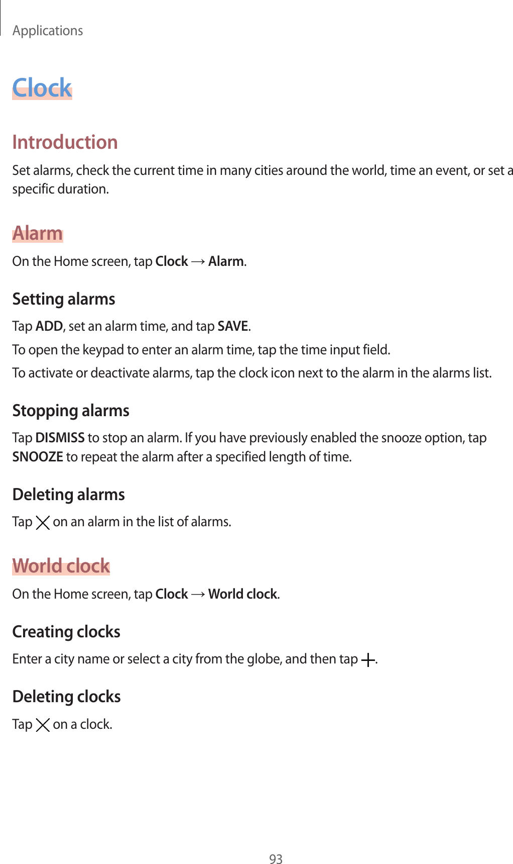 Applications93ClockIntroductionSet alarms, check the current time in many cities around the world, time an event, or set a specific duration.AlarmOn the Home screen, tap Clock → Alarm.Setting alarmsTap ADD, set an alarm time, and tap SAVE.To open the keypad to enter an alarm time, tap the time input field.To activate or deactivate alarms, tap the clock icon next to the alarm in the alarms list.Stopping alarmsTap DISMISS to stop an alarm. If you have previously enabled the snooze option, tap SNOOZE to repeat the alarm after a specified length of time.Deleting alarmsTap   on an alarm in the list of alarms.World clockOn the Home screen, tap Clock → World clock.Creating clocksEnter a city name or select a city from the globe, and then tap  .Deleting clocksTap   on a clock.