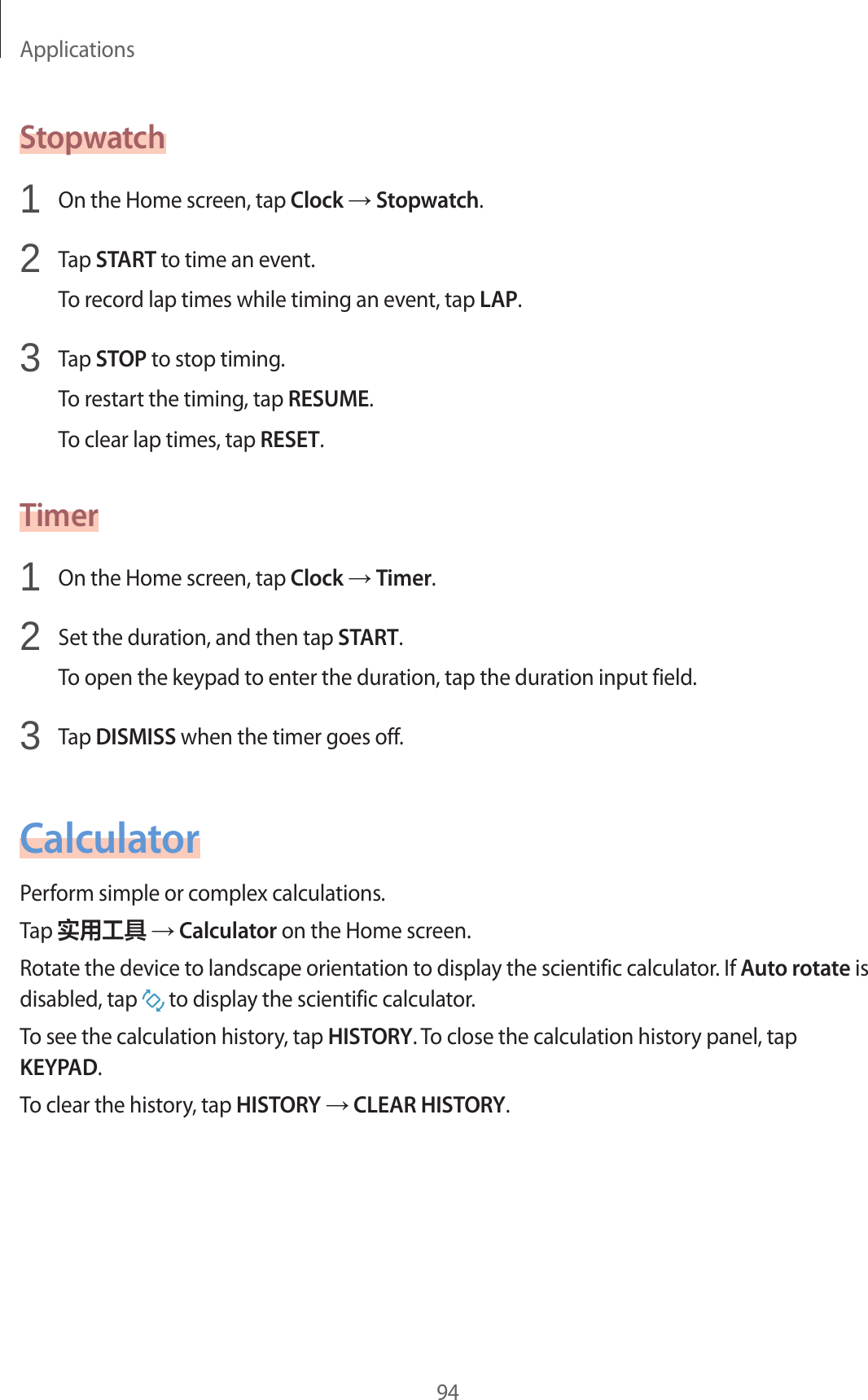 Applications94Stopwatch1  On the Home screen, tap Clock → Stopwatch.2  Tap START to time an event.To record lap times while timing an event, tap LAP.3  Tap STOP to stop timing.To restart the timing, tap RESUME.To clear lap times, tap RESET.Timer1  On the Home screen, tap Clock → Timer.2  Set the duration, and then tap START.To open the keypad to enter the duration, tap the duration input field.3  Tap DISMISS when the timer goes off.CalculatorPerform simple or complex calculations.Tap 实用工具 → Calculator on the Home screen.Rotate the device to landscape orientation to display the scientific calculator. If Auto rotate is disabled, tap   to display the scientific calculator.To see the calculation history, tap HISTORY. To close the calculation history panel, tap KEYPAD.To clear the history, tap HISTORY → CLEAR HISTORY.