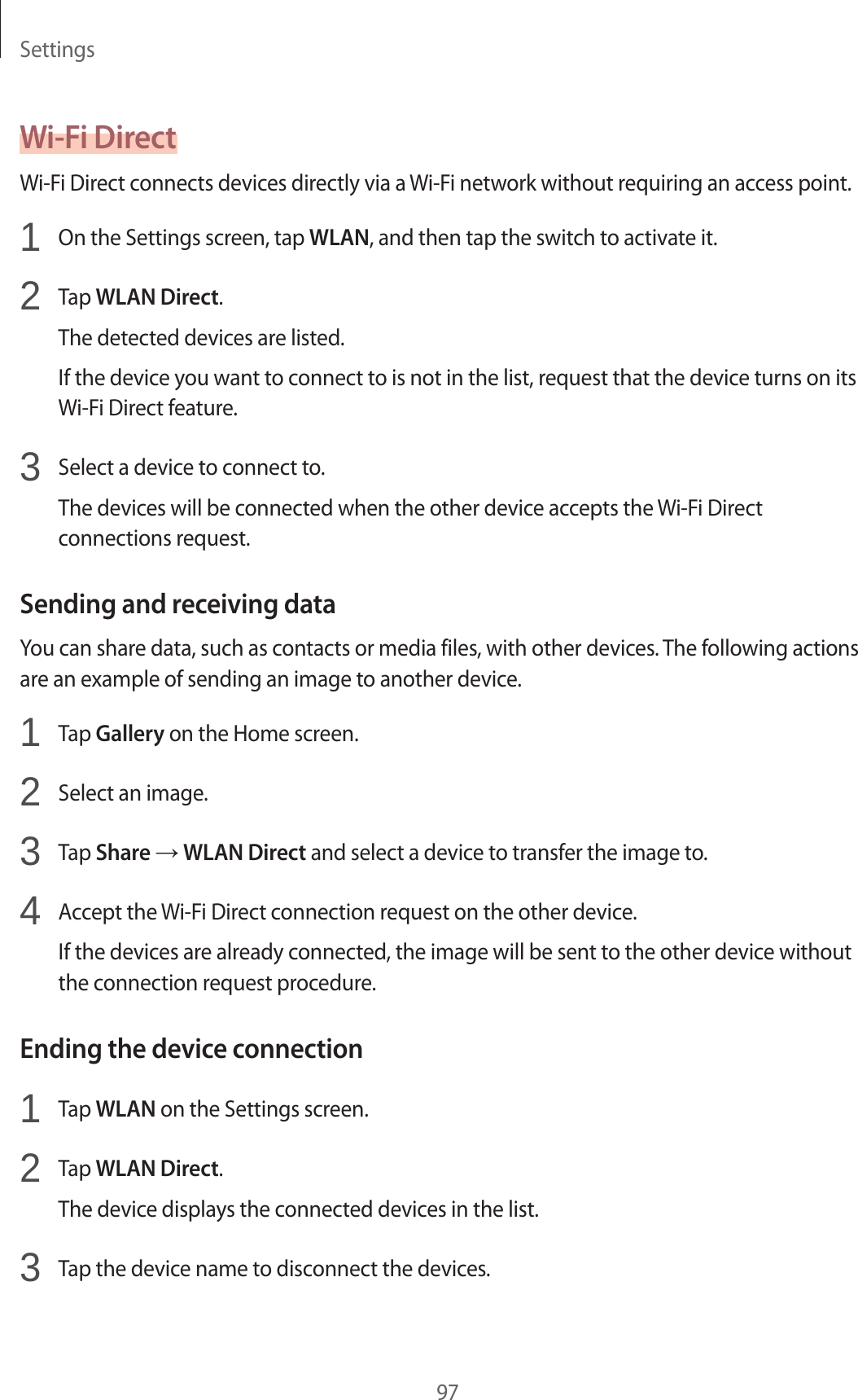 Settings97Wi-Fi DirectWi-Fi Direct connects devices directly via a Wi-Fi network without requiring an access point.1  On the Settings screen, tap WLAN, and then tap the switch to activate it.2  Tap WLAN Direct.The detected devices are listed.If the device you want to connect to is not in the list, request that the device turns on its Wi-Fi Direct feature.3  Select a device to connect to.The devices will be connected when the other device accepts the Wi-Fi Direct connections request.Sending and receiving dataYou can share data, such as contacts or media files, with other devices. The following actions are an example of sending an image to another device.1  Tap Gallery on the Home screen.2  Select an image.3  Tap Share → WLAN Direct and select a device to transfer the image to.4  Accept the Wi-Fi Direct connection request on the other device.If the devices are already connected, the image will be sent to the other device without the connection request procedure.Ending the device connection1  Tap WLAN on the Settings screen.2  Tap WLAN Direct.The device displays the connected devices in the list.3  Tap the device name to disconnect the devices.