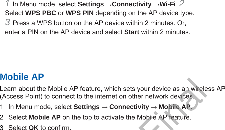 1 In Menu mode, select Settings →Connectivity →Wi-Fi. 2 Select WPS PBC or WPS PIN depending on the AP device type. 3 Press a WPS button on the AP device within 2 minutes. Or,enter a PIN on the AP device and select Start within 2 minutes. Mobile AP Learn about the Mobile AP feature, which sets your device as an wireless AP (Access Point) to connect to the internet on other network devices.   1  In Menu mode, select Settings → Connectivity → Mobile AP.  2  Select Mobile AP on the top to activate the Mobile AP feature. 3  Select OK to confirm. Draft, Not Final