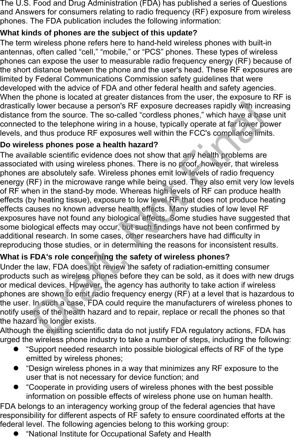 The U.S. Food and Drug Administration (FDA) has published a series of Questions and Answers for consumers relating to radio frequency (RF) exposure from wireless phones. The FDA publication includes the following information: What kinds of phones are the subject of this update? The term wireless phone refers here to hand-held wireless phones with built-in antennas, often called “cell,” “mobile,” or “PCS” phones. These types of wireless phones can expose the user to measurable radio frequency energy (RF) because of the short distance between the phone and the user&apos;s head. These RF exposures are limited by Federal Communications Commission safety guidelines that were developed with the advice of FDA and other federal health and safety agencies. When the phone is located at greater distances from the user, the exposure to RF is drastically lower because a person&apos;s RF exposure decreases rapidly with increasing distance from the source. The so-called “cordless phones,” which have a base unit connected to the telephone wiring in a house, typically operate at far lower power levels, and thus produce RF exposures well within the FCC&apos;s compliance limits. Do wireless phones pose a health hazard? The available scientific evidence does not show that any health problems are associated with using wireless phones. There is no proof, however, that wireless phones are absolutely safe. Wireless phones emit low levels of radio frequency energy (RF) in the microwave range while being used. They also emit very low levels of RF when in the stand-by mode. Whereas high levels of RF can produce health effects (by heating tissue), exposure to low level RF that does not produce heating effects causes no known adverse health effects. Many studies of low level RF exposures have not found any biological effects. Some studies have suggested that some biological effects may occur, but such findings have not been confirmed by additional research. In some cases, other researchers have had difficulty in reproducing those studies, or in determining the reasons for inconsistent results. What is FDA&apos;s role concerning the safety of wireless phones? Under the law, FDA does not review the safety of radiation-emitting consumer products such as wireless phones before they can be sold, as it does with new drugs or medical devices. However, the agency has authority to take action if wireless phones are shown to emit radio frequency energy (RF) at a level that is hazardous to the user. In such a case, FDA could require the manufacturers of wireless phones to notify users of the health hazard and to repair, replace or recall the phones so that the hazard no longer exists. Although the existing scientific data do not justify FDA regulatory actions, FDA has urged the wireless phone industry to take a number of steps, including the following: “Support needed research into possible biological effects of RF of the typeemitted by wireless phones;“Design wireless phones in a way that minimizes any RF exposure to theuser that is not necessary for device function; and“Cooperate in providing users of wireless phones with the best possibleinformation on possible effects of wireless phone use on human health.FDA belongs to an interagency working group of the federal agencies that have responsibility for different aspects of RF safety to ensure coordinated efforts at the federal level. The following agencies belong to this working group: “National Institute for Occupational Safety and HealthDraft, Not Final