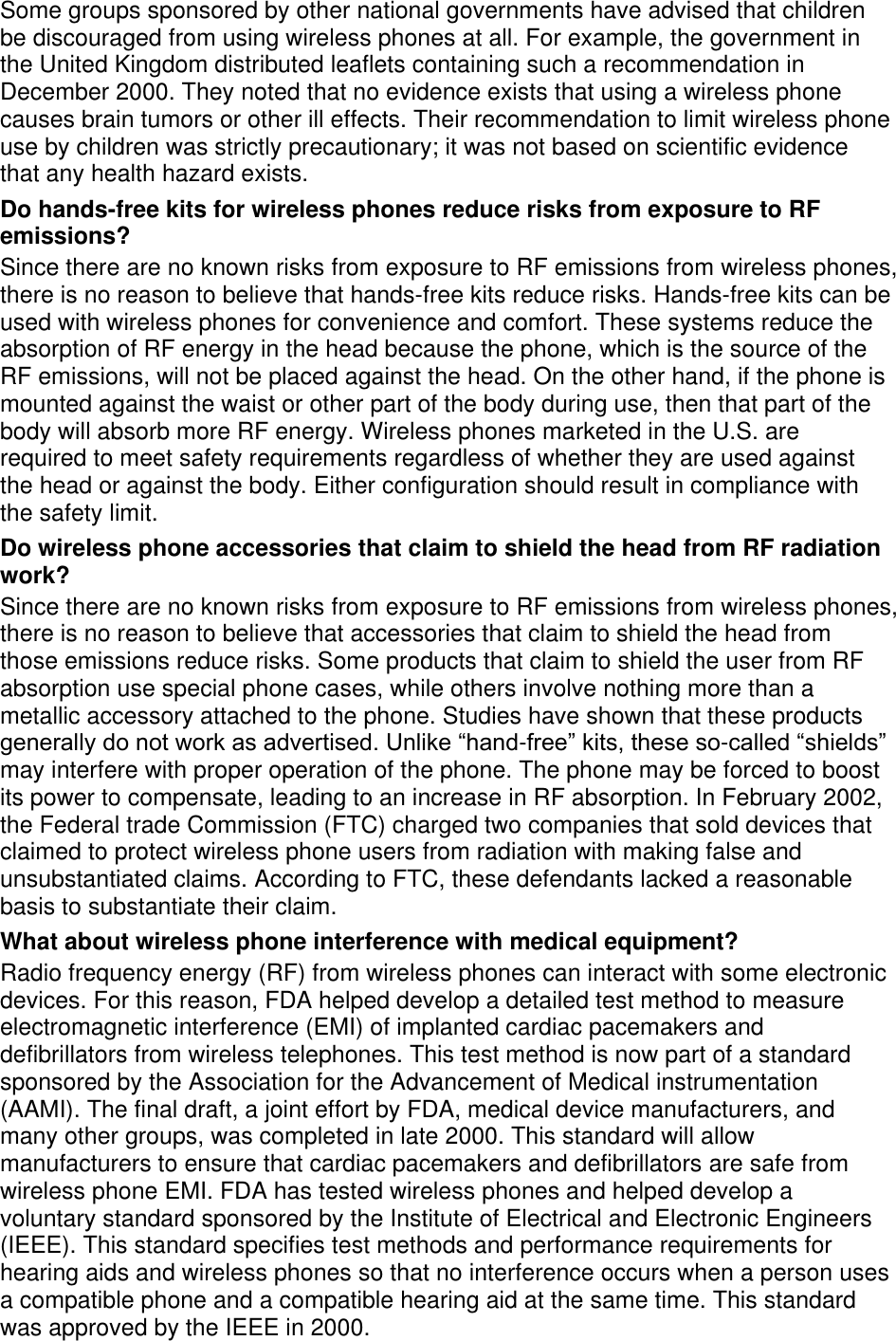 Some groups sponsored by other national governments have advised that children be discouraged from using wireless phones at all. For example, the government in the United Kingdom distributed leaflets containing such a recommendation in December 2000. They noted that no evidence exists that using a wireless phone causes brain tumors or other ill effects. Their recommendation to limit wireless phone use by children was strictly precautionary; it was not based on scientific evidence that any health hazard exists.   Do hands-free kits for wireless phones reduce risks from exposure to RF emissions? Since there are no known risks from exposure to RF emissions from wireless phones, there is no reason to believe that hands-free kits reduce risks. Hands-free kits can be used with wireless phones for convenience and comfort. These systems reduce the absorption of RF energy in the head because the phone, which is the source of the RF emissions, will not be placed against the head. On the other hand, if the phone is mounted against the waist or other part of the body during use, then that part of the body will absorb more RF energy. Wireless phones marketed in the U.S. are required to meet safety requirements regardless of whether they are used against the head or against the body. Either configuration should result in compliance with the safety limit. Do wireless phone accessories that claim to shield the head from RF radiation work? Since there are no known risks from exposure to RF emissions from wireless phones, there is no reason to believe that accessories that claim to shield the head from those emissions reduce risks. Some products that claim to shield the user from RF absorption use special phone cases, while others involve nothing more than a metallic accessory attached to the phone. Studies have shown that these products generally do not work as advertised. Unlike “hand-free” kits, these so-called “shields” may interfere with proper operation of the phone. The phone may be forced to boost its power to compensate, leading to an increase in RF absorption. In February 2002, the Federal trade Commission (FTC) charged two companies that sold devices that claimed to protect wireless phone users from radiation with making false and unsubstantiated claims. According to FTC, these defendants lacked a reasonable basis to substantiate their claim. What about wireless phone interference with medical equipment? Radio frequency energy (RF) from wireless phones can interact with some electronic devices. For this reason, FDA helped develop a detailed test method to measure electromagnetic interference (EMI) of implanted cardiac pacemakers and defibrillators from wireless telephones. This test method is now part of a standard sponsored by the Association for the Advancement of Medical instrumentation (AAMI). The final draft, a joint effort by FDA, medical device manufacturers, and many other groups, was completed in late 2000. This standard will allow manufacturers to ensure that cardiac pacemakers and defibrillators are safe from wireless phone EMI. FDA has tested wireless phones and helped develop a voluntary standard sponsored by the Institute of Electrical and Electronic Engineers (IEEE). This standard specifies test methods and performance requirements for hearing aids and wireless phones so that no interference occurs when a person uses a compatible phone and a compatible hearing aid at the same time. This standard was approved by the IEEE in 2000. 