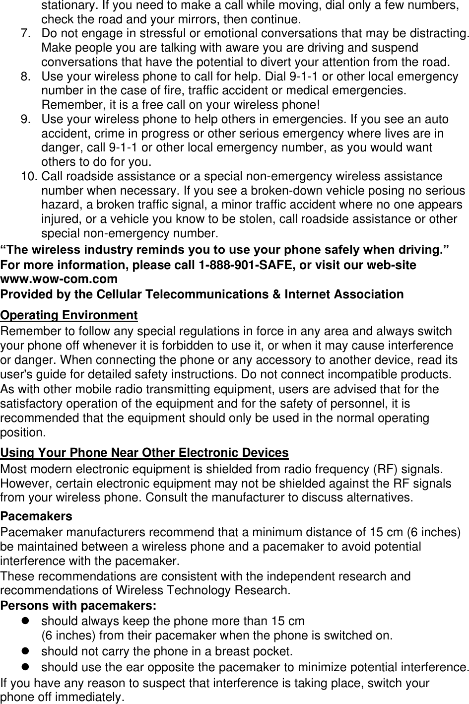 stationary. If you need to make a call while moving, dial only a few numbers, check the road and your mirrors, then continue. 7.  Do not engage in stressful or emotional conversations that may be distracting. Make people you are talking with aware you are driving and suspend conversations that have the potential to divert your attention from the road. 8.  Use your wireless phone to call for help. Dial 9-1-1 or other local emergency number in the case of fire, traffic accident or medical emergencies. Remember, it is a free call on your wireless phone! 9.  Use your wireless phone to help others in emergencies. If you see an auto accident, crime in progress or other serious emergency where lives are in danger, call 9-1-1 or other local emergency number, as you would want others to do for you. 10. Call roadside assistance or a special non-emergency wireless assistance number when necessary. If you see a broken-down vehicle posing no serious hazard, a broken traffic signal, a minor traffic accident where no one appears injured, or a vehicle you know to be stolen, call roadside assistance or other special non-emergency number. “The wireless industry reminds you to use your phone safely when driving.” For more information, please call 1-888-901-SAFE, or visit our web-site www.wow-com.com Provided by the Cellular Telecommunications &amp; Internet Association Operating Environment Remember to follow any special regulations in force in any area and always switch your phone off whenever it is forbidden to use it, or when it may cause interference or danger. When connecting the phone or any accessory to another device, read its user&apos;s guide for detailed safety instructions. Do not connect incompatible products. As with other mobile radio transmitting equipment, users are advised that for the satisfactory operation of the equipment and for the safety of personnel, it is recommended that the equipment should only be used in the normal operating position. Using Your Phone Near Other Electronic Devices Most modern electronic equipment is shielded from radio frequency (RF) signals. However, certain electronic equipment may not be shielded against the RF signals from your wireless phone. Consult the manufacturer to discuss alternatives. Pacemakers Pacemaker manufacturers recommend that a minimum distance of 15 cm (6 inches) be maintained between a wireless phone and a pacemaker to avoid potential interference with the pacemaker. These recommendations are consistent with the independent research and recommendations of Wireless Technology Research. Persons with pacemakers:   should always keep the phone more than 15 cm   (6 inches) from their pacemaker when the phone is switched on.   should not carry the phone in a breast pocket.   should use the ear opposite the pacemaker to minimize potential interference. If you have any reason to suspect that interference is taking place, switch your phone off immediately. 