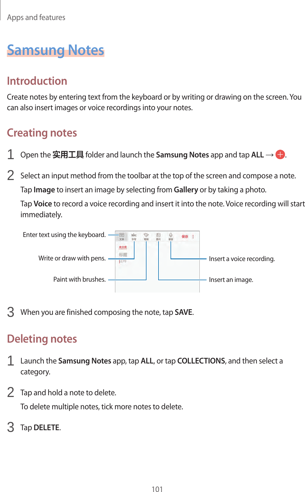 Apps and features101Samsung NotesIntroductionCreate notes by entering text from the keyboard or by writing or drawing on the screen. You can also insert images or voice recordings into your notes.Creating notes1  Open the 实用工具 folder and launch the Samsung Notes app and tap ALL →  .2  Select an input method from the toolbar at the top of the screen and compose a note.Tap Image to insert an image by selecting from Gallery or by taking a photo.Tap Voice to record a voice recording and insert it into the note. Voice recording will start immediately.Enter text using the keyboard.Write or draw with pens.Paint with brushes.Insert a voice recording.Insert an image.3  When you are finished composing the note, tap SAVE.Deleting notes1  Launch the Samsung Notes app, tap ALL, or tap COLLECTIONS, and then select a category.2  Tap and hold a note to delete.To delete multiple notes, tick more notes to delete.3  Tap DELETE.