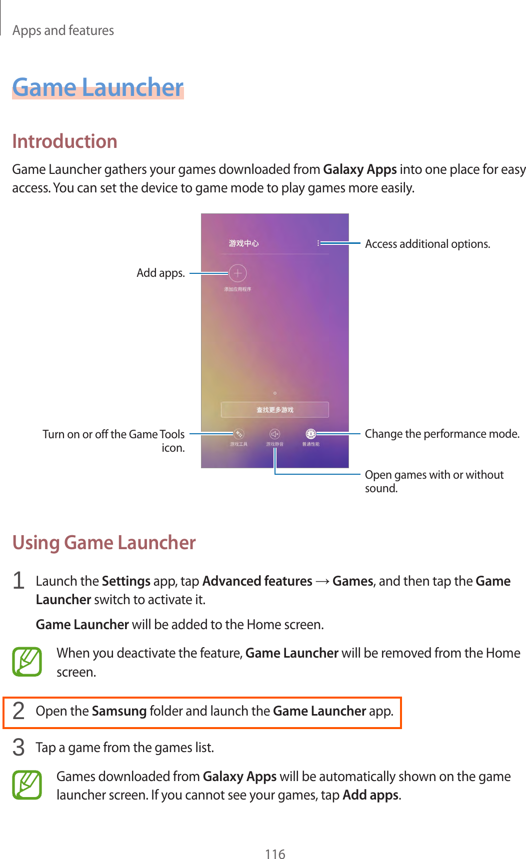 Apps and features116Game LauncherIntroductionGame Launcher gathers your games downloaded from Galaxy Apps into one place for easy access. You can set the device to game mode to play games more easily.Access additional options.Add apps.Open games with or without sound.Change the performance mode.Turn on or off the Game Tools icon.Using Game Launcher1  Launch the Settings app, tap Advanced features → Games, and then tap the Game Launcher switch to activate it.Game Launcher will be added to the Home screen.When you deactivate the feature, Game Launcher will be removed from the Home screen.2  Open the Samsung folder and launch the Game Launcher app.3  Tap a game from the games list.Games downloaded from Galaxy Apps will be automatically shown on the game launcher screen. If you cannot see your games, tap Add apps.