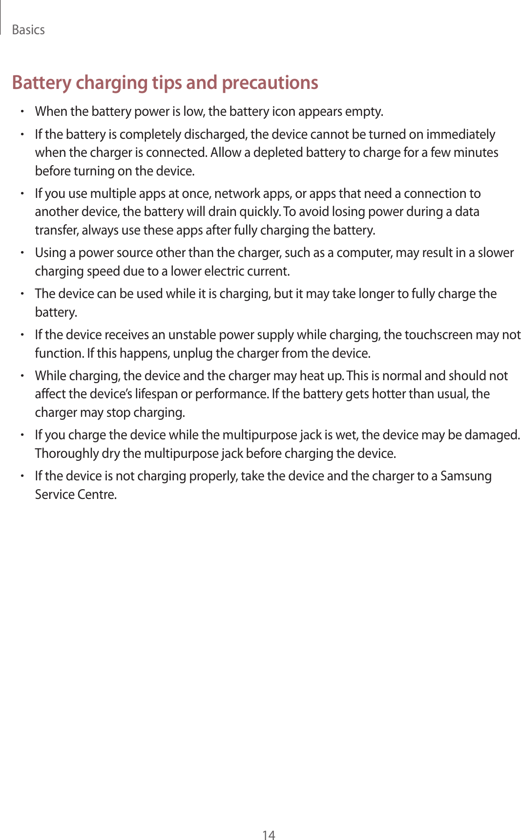 Basics14Battery charging tips and precautions•When the battery power is low, the battery icon appears empty.•If the battery is completely discharged, the device cannot be turned on immediatelywhen the charger is connected. Allow a depleted battery to charge for a few minutesbefore turning on the device.•If you use multiple apps at once, network apps, or apps that need a connection toanother device, the battery will drain quickly. To avoid losing power during a datatransfer, always use these apps after fully charging the battery.•Using a power source other than the charger, such as a computer, may result in a slowercharging speed due to a lower electric current.•The device can be used while it is charging, but it may take longer to fully charge thebattery.•If the device receives an unstable power supply while charging, the touchscreen may notfunction. If this happens, unplug the charger from the device.•While charging, the device and the charger may heat up. This is normal and should notaffect the device’s lifespan or performance. If the battery gets hotter than usual, thecharger may stop charging.•If you charge the device while the multipurpose jack is wet, the device may be damaged.Thoroughly dry the multipurpose jack before charging the device.•If the device is not charging properly, take the device and the charger to a SamsungService Centre.