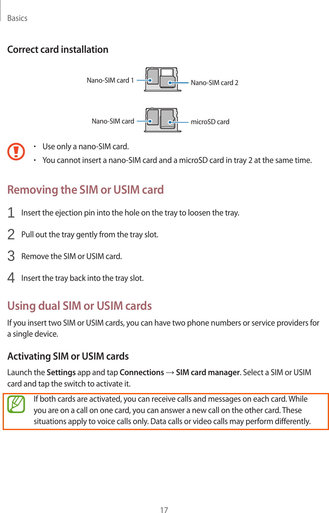 Basics17Correct card installationNano-SIM card 1 Nano-SIM card 2Nano-SIM cardmicroSD card•Use only a nano-SIM card.•You cannot insert a nano-SIM card and a microSD card in tray 2 at the same time.Removing the SIM or USIM card1  Insert the ejection pin into the hole on the tray to loosen the tray.2  Pull out the tray gently from the tray slot.3  Remove the SIM or USIM card.4  Insert the tray back into the tray slot.Using dual SIM or USIM cardsIf you insert two SIM or USIM cards, you can have two phone numbers or service providers for a single device.Activating SIM or USIM cardsLaunch the Settings app and tap Connections → SIM card manager. Select a SIM or USIM card and tap the switch to activate it.If both cards are activated, you can receive calls and messages on each card. While you are on a call on one card, you can answer a new call on the other card. These situations apply to voice calls only. Data calls or video calls may perform differently.