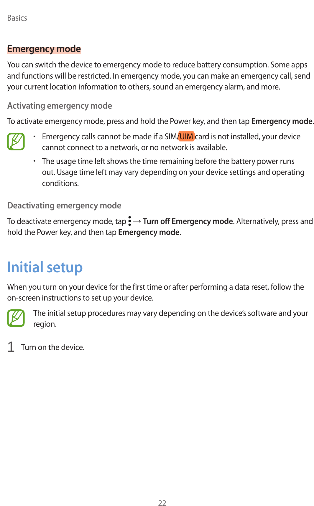 Basics22Emergency modeYou can switch the device to emergency mode to reduce battery consumption. Some apps and functions will be restricted. In emergency mode, you can make an emergency call, send your current location information to others, sound an emergency alarm, and more.Activating emergency modeTo activate emergency mode, press and hold the Power key, and then tap Emergency mode.•Emergency calls cannot be made if a SIM/UIM card is not installed, your device cannot connect to a network, or no network is available.•The usage time left shows the time remaining before the battery power runs out. Usage time left may vary depending on your device settings and operating conditions.Deactivating emergency modeTo deactivate emergency mode, tap   → Turn off Emergency mode. Alternatively, press and hold the Power key, and then tap Emergency mode.Initial setupWhen you turn on your device for the first time or after performing a data reset, follow the on-screen instructions to set up your device.The initial setup procedures may vary depending on the device’s software and your region.1  Turn on the device.