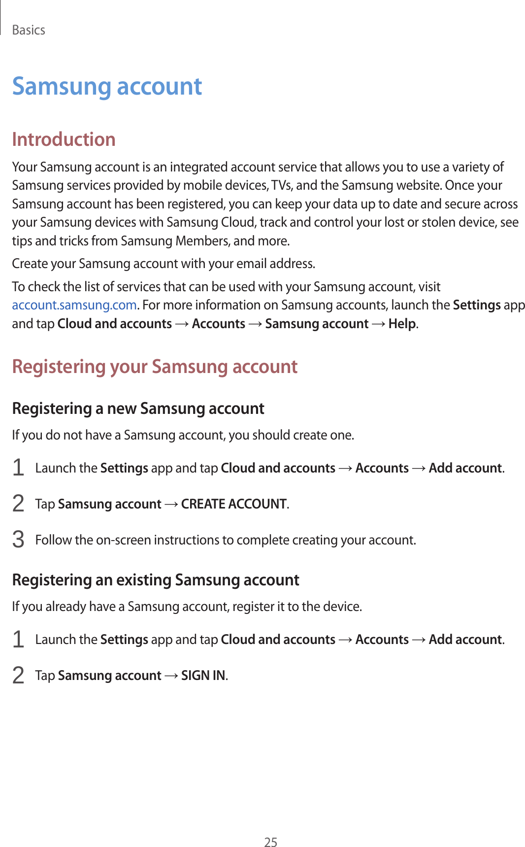 Basics25Samsung accountIntroductionYour Samsung account is an integrated account service that allows you to use a variety of Samsung services provided by mobile devices, TVs, and the Samsung website. Once your Samsung account has been registered, you can keep your data up to date and secure across your Samsung devices with Samsung Cloud, track and control your lost or stolen device, see tips and tricks from Samsung Members, and more.Create your Samsung account with your email address.To check the list of services that can be used with your Samsung account, visit account.samsung.com. For more information on Samsung accounts, launch the Settings app and tap Cloud and accounts → Accounts → Samsung account → Help.Registering your Samsung accountRegistering a new Samsung accountIf you do not have a Samsung account, you should create one.1  Launch the Settings app and tap Cloud and accounts → Accounts → Add account.2  Tap Samsung account → CREATE ACCOUNT.3  Follow the on-screen instructions to complete creating your account.Registering an existing Samsung accountIf you already have a Samsung account, register it to the device.1  Launch the Settings app and tap Cloud and accounts → Accounts → Add account.2  Tap Samsung account → SIGN IN.