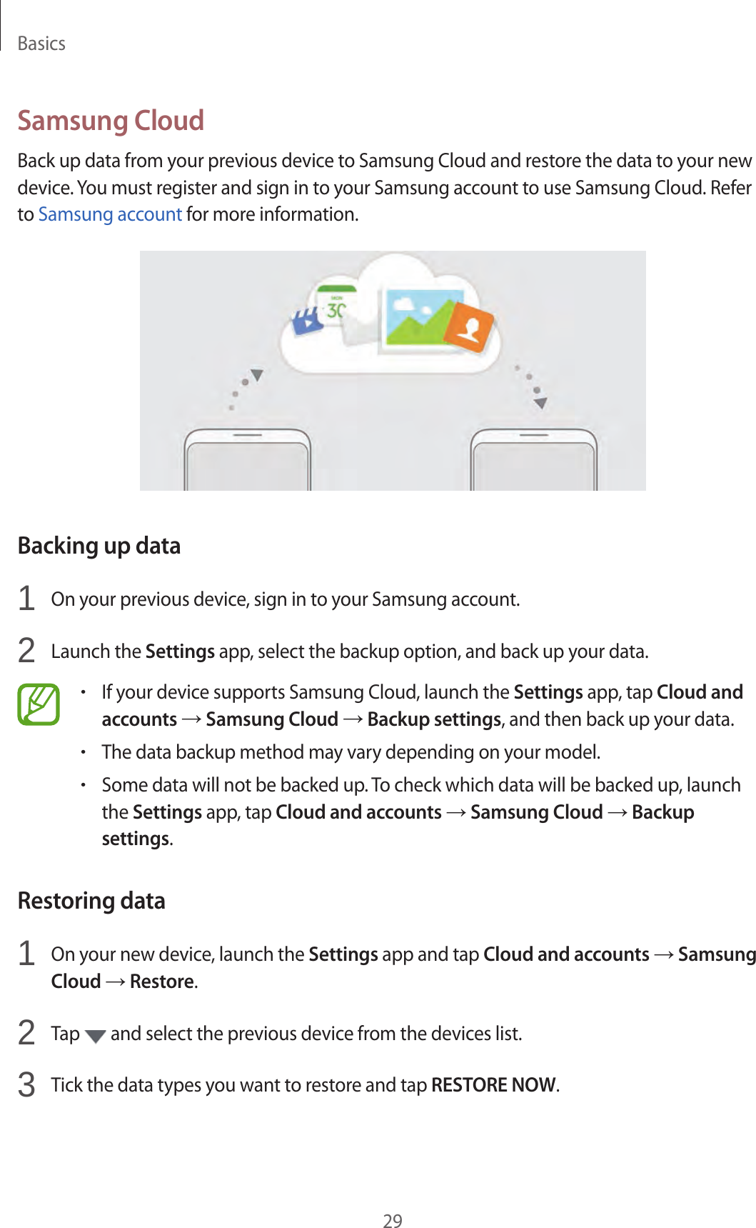 Basics29Samsung CloudBack up data from your previous device to Samsung Cloud and restore the data to your new device. You must register and sign in to your Samsung account to use Samsung Cloud. Refer to Samsung account for more information.Backing up data1  On your previous device, sign in to your Samsung account.2  Launch the Settings app, select the backup option, and back up your data.•If your device supports Samsung Cloud, launch the Settings app, tap Cloud andaccounts → Samsung Cloud → Backup settings, and then back up your data.•The data backup method may vary depending on your model.•Some data will not be backed up. To check which data will be backed up, launchthe Settings app, tap Cloud and accounts → Samsung Cloud → Backupsettings.Restoring data1  On your new device, launch the Settings app and tap Cloud and accounts → SamsungCloud → Restore.2  Tap   and select the previous device from the devices list.3  Tick the data types you want to restore and tap RESTORE NOW.