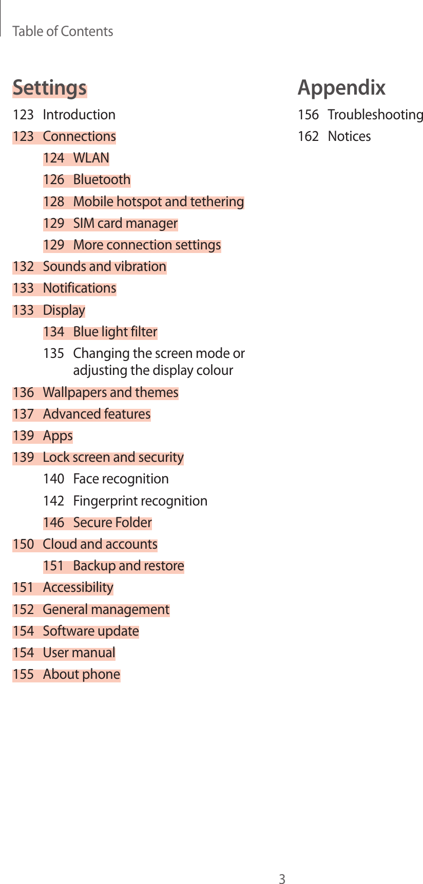 Table of Contents3Appendix156 Troubleshooting162 NoticesSettings123 Introduction123 Connections124 WLAN126 Bluetooth128  Mobile hotspot and tethering129  SIM card manager129  More connection settings132  Sounds and vibration133 Notifications133 Display134  Blue light filter135  Changing the screen mode or adjusting the display colour136  Wallpapers and themes137  Advanced features139 Apps139  Lock screen and security140  Face recognition142  Fingerprint recognition146  Secure Folder150  Cloud and accounts151  Backup and restore151 Accessibility152  General management154  Software update154  User manual155  About phone