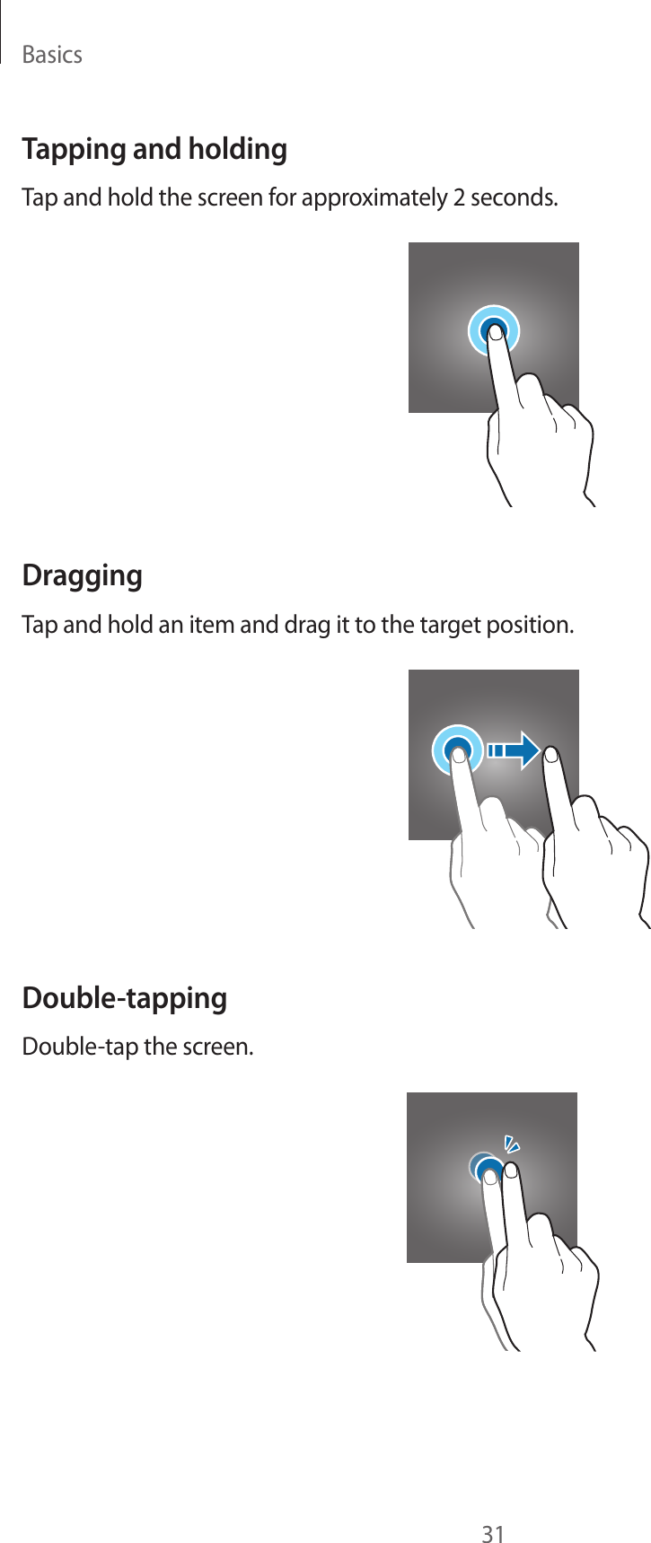 Basics31Tapping and holdingTap and hold the screen for approximately 2 seconds.DraggingTap and hold an item and drag it to the target position.Double-tappingDouble-tap the screen.