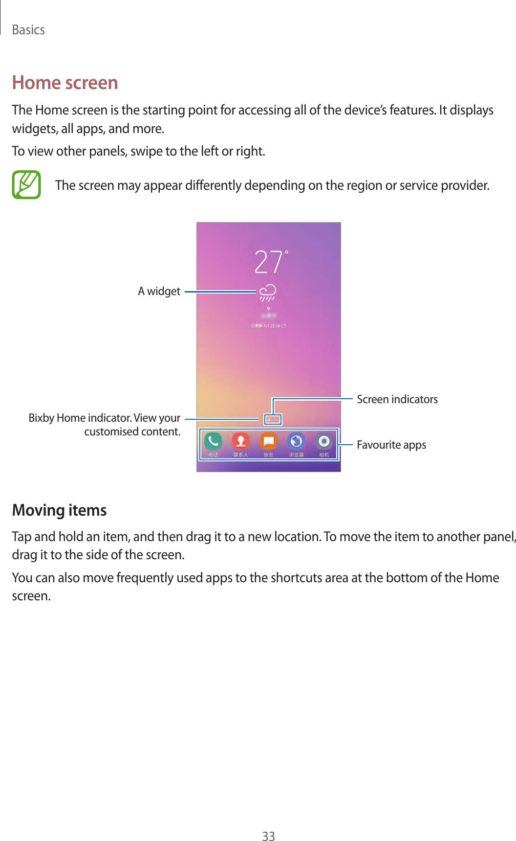 Basics33Home screenThe Home screen is the starting point for accessing all of the device’s features. It displays widgets, all apps, and more.To view other panels, swipe to the left or right.The screen may appear differently depending on the region or service provider.A widgetScreen indicatorsFavourite appsBixby Home indicator. View your customised content.Moving itemsTap and hold an item, and then drag it to a new location. To move the item to another panel, drag it to the side of the screen.You can also move frequently used apps to the shortcuts area at the bottom of the Home screen.