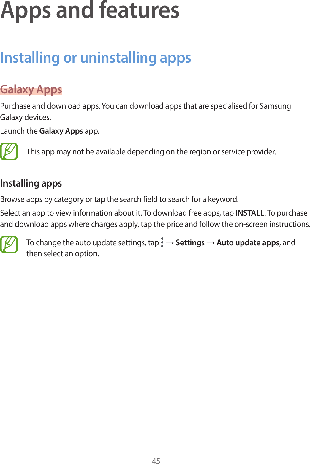 45Apps and featuresInstalling or uninstalling appsGalaxy AppsPurchase and download apps. You can download apps that are specialised for Samsung Galaxy devices.Launch the Galaxy Apps app.This app may not be available depending on the region or service provider.Installing appsBrowse apps by category or tap the search field to search for a keyword.Select an app to view information about it. To download free apps, tap INSTALL. To purchase and download apps where charges apply, tap the price and follow the on-screen instructions.To change the auto update settings, tap   → Settings → Auto update apps, and then select an option.