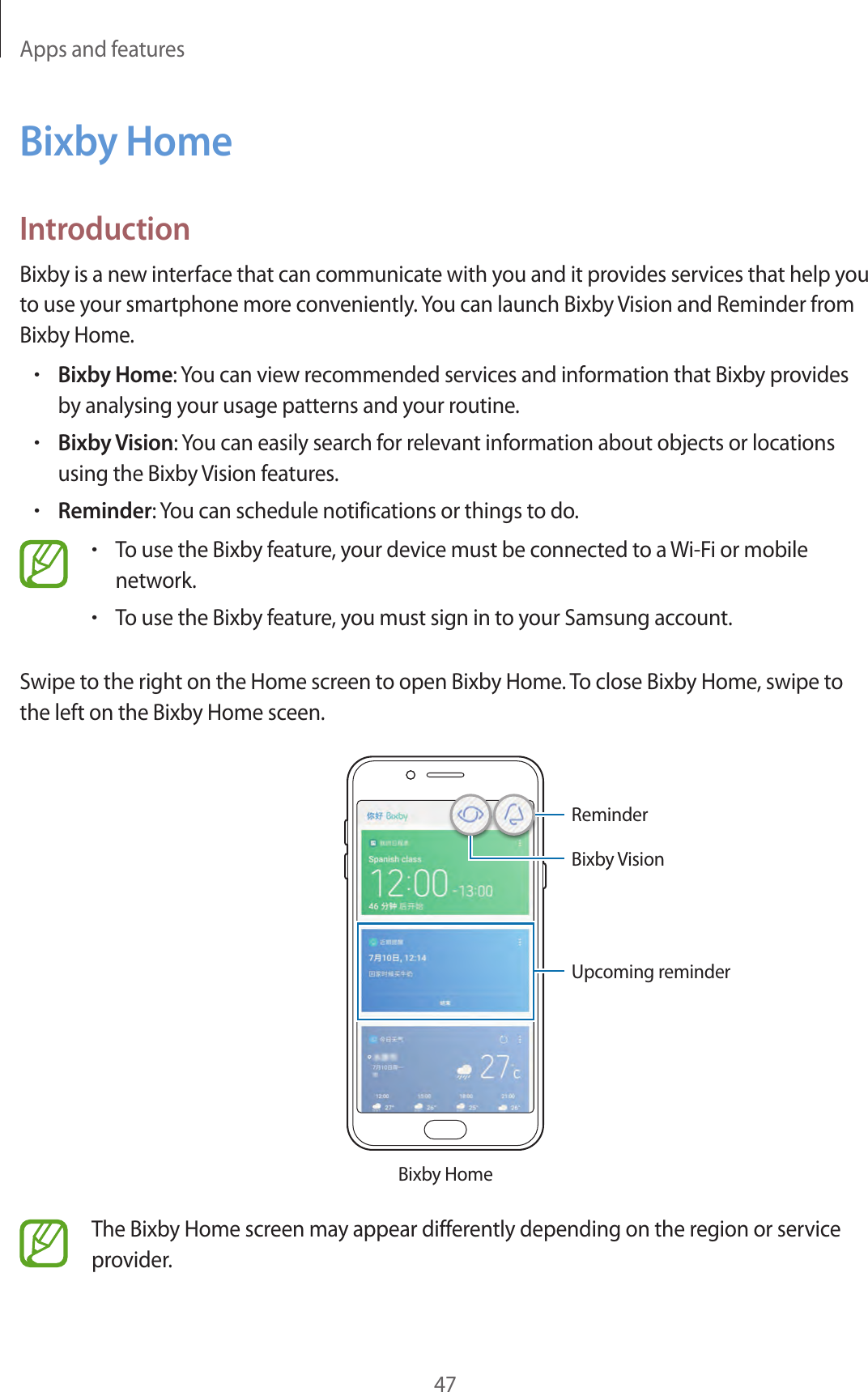 Apps and features47Bixby HomeIntroductionBixby is a new interface that can communicate with you and it provides services that help you to use your smartphone more conveniently. You can launch Bixby Vision and Reminder from Bixby Home.•Bixby Home: You can view recommended services and information that Bixby provides by analysing your usage patterns and your routine.•Bixby Vision: You can easily search for relevant information about objects or locations using the Bixby Vision features.•Reminder: You can schedule notifications or things to do.•To use the Bixby feature, your device must be connected to a Wi-Fi or mobile network.•To use the Bixby feature, you must sign in to your Samsung account.Swipe to the right on the Home screen to open Bixby Home. To close Bixby Home, swipe to the left on the Bixby Home sceen.Bixby HomeUpcoming reminderReminderBixby VisionThe Bixby Home screen may appear differently depending on the region or service provider.